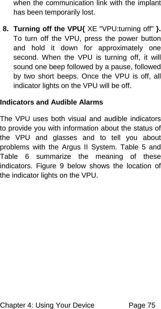 Chapter 4: Using Your Device Page 75 when the communication link with the implant has been temporarily lost. 8. Turning off the VPU{ XE "VPU:turning off" }. To turn off the VPU, press the power button and hold it down for approximately one second. When the VPU is turning off, it will sound one beep followed by a pause, followed by two short beeps. Once the VPU is off, all indicator lights on the VPU will be off. Indicators and Audible Alarms The VPU uses both visual and audible indicators to provide you with information about the status of the VPU and glasses and to tell you about problems with the Argus II System. Table 5 and Table 6 summarize the meaning of these indicators. Figure 9 below shows the location of the indicator lights on the VPU.
