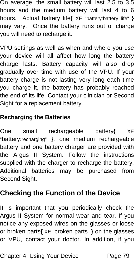 Chapter 4: Using Your Device Page 79 On average, the small battery will last 2.5 to 3.5 hours and the medium battery will last 4 to 6 hours. Actual battery life{ XE "battery:battery life" } may vary. Once the battery runs out of charge you will need to recharge it. VPU settings as well as when and where you use your device will all affect how long the battery charge lasts. Battery capacity will also drop gradually over time with use of the VPU. If your battery charge is not lasting very long each time you charge it, the battery has probably reached the end of its life. Contact your clinician or Second Sight for a replacement battery. Recharging the Batteries One small rechargeable battery{ XE "battery:recharging" }, one medium rechargeable battery and one battery charger are provided with the Argus II System. Follow the instructions supplied with the charger to recharge the battery. Additional batteries may be purchased from Second Sight. Checking the Function of the Device It is important that you periodically check the Argus II System for normal wear and tear. If you notice any exposed wires on the glasses or loose or broken parts{ XE "broken parts" } on the glasses or VPU, contact your doctor. In addition, if you