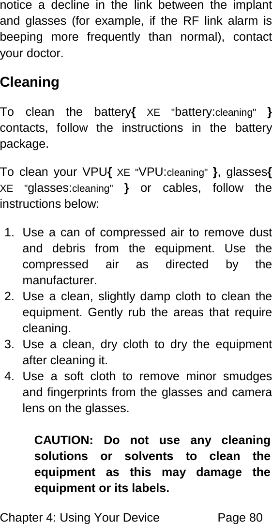 Chapter 4: Using Your Device Page 80 notice a decline in the link between the implant and glasses (for example, if the RF link alarm is beeping more frequently than normal), contact your doctor. Cleaning To clean the battery{ XE "battery:cleaning" } contacts, follow the instructions in the battery package. To clean your VPU{ XE "VPU:cleaning" }, glasses{ XE "glasses:cleaning" } or cables, follow the instructions below: 1. Use a can of compressed air to remove dust and debris from the equipment. Use the compressed air as directed by the manufacturer. 2. Use a clean, slightly damp cloth to clean the equipment. Gently rub the areas that require cleaning. 3. Use a clean, dry cloth to dry the equipment after cleaning it. 4. Use a soft cloth to remove minor smudges and fingerprints from the glasses and camera lens on the glasses. CAUTION: Do not use any cleaning solutions or solvents to clean the equipment as this may damage the equipment or its labels.