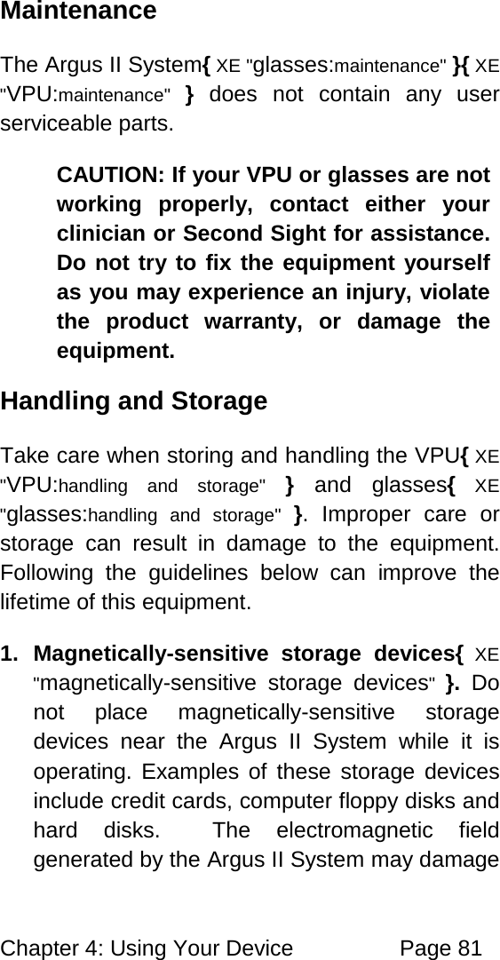 Chapter 4: Using Your Device Page 81 Maintenance The Argus II System{ XE "glasses:maintenance" }{ XE "VPU:maintenance" } does not contain any user serviceable parts. CAUTION: If your VPU or glasses are not working properly, contact either your clinician or Second Sight for assistance. Do not try to fix the equipment yourself as you may experience an injury, violate the product warranty, or damage the equipment. Handling and Storage Take care when storing and handling the VPU{ XE "VPU:handling and storage" } and glasses{ XE "glasses:handling and storage" }. Improper care or storage can result in damage to the equipment. Following the guidelines below can improve the lifetime of this equipment. 1. Magnetically-sensitive storage devices{ XE "magnetically-sensitive storage devices" }. Do not place magnetically-sensitive storage devices near the Argus II System while it is operating. Examples of these storage devices include credit cards, computer floppy disks and hard disks. The electromagnetic field generated by the Argus II System may damage