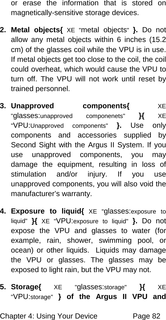 Chapter 4: Using Your Device Page 82 or erase the information that is stored on magnetically-sensitive storage devices. 2. Metal objects{ XE "metal objects" }. Do not allow any metal objects within 6 inches (15.2 cm) of the glasses coil while the VPU is in use. If metal objects get too close to the coil, the coil could overheat, which would cause the VPU to turn off. The VPU will not work until reset by trained personnel. 3. Unapproved components{ XE "glasses:unapproved componenets" }{ XE "VPU:Unapproved components" }. Use only components and accessories supplied by Second Sight with the Argus II System. If you use unapproved components, you may damage the equipment, resulting in loss of stimulation and/or injury. If you use unapproved components, you will also void the manufacturer’s warranty. 4. Exposure to liquid{ XE "glasses:exposure to liquid" }{ XE "VPU:exposure to liquid" }. Do not expose the VPU and glasses to water (for example, rain, shower, swimming pool, or ocean) or other liquids. Liquids may damage the VPU or glasses. The glasses may be exposed to light rain, but the VPU may not. 5. Storage{ XE "glasses:storage" }{ XE "VPU:storage" } of the Argus II VPU and