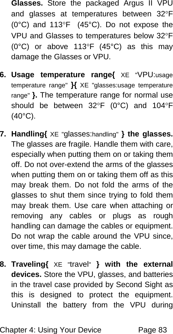 Chapter 4: Using Your Device Page 83 Glasses. Store the packaged Argus II VPU and glasses at temperatures between 32°F (0°C) and 113°F (45°C). Do not expose the VPU and Glasses to temperatures below 32°F (0°C) or above 113°F (45°C) as this may damage the Glasses or VPU. 6. Usage temperature range{ XE "VPU:usage temperature range" }{ XE "glasses:usage temperature range" }. The temperature range for normal use should be between 32°F (0°C) and 104°F (40°C). 7. Handling{ XE "glasses:handling" } the glasses. The glasses are fragile. Handle them with care, especially when putting them on or taking them off. Do not over-extend the arms of the glasses when putting them on or taking them off as this may break them. Do not fold the arms of the glasses to shut them since trying to fold them may break them. Use care when attaching or removing any cables or plugs as rough handling can damage the cables or equipment. Do not wrap the cable around the VPU since, over time, this may damage the cable. 8. Traveling{ XE "travel" } with the external devices. Store the VPU, glasses, and batteries in the travel case provided by Second Sight as this is designed to protect the equipment. Uninstall the battery from the VPU during