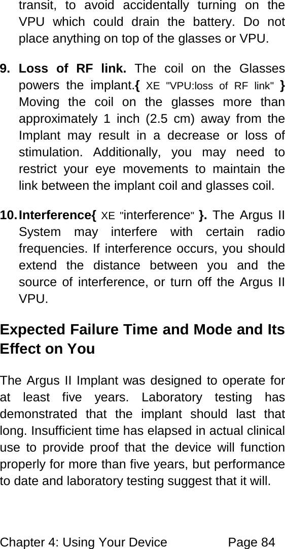 Chapter 4: Using Your Device Page 84 transit, to avoid accidentally turning on the VPU which could drain the battery. Do not place anything on top of the glasses or VPU. 9. Loss of RF link. The coil on the Glasses powers the implant.{ XE "VPU:loss of RF link" } Moving the coil on the glasses more than approximately 1 inch (2.5 cm) away from the Implant may result in a decrease or loss of stimulation. Additionally, you may need to restrict your eye movements to maintain the link between the implant coil and glasses coil. 10. Interference{ XE "interference" }. The Argus II System may interfere with certain radio frequencies. If interference occurs, you should extend the distance between you and the source of interference, or turn off the Argus II VPU. Expected Failure Time and Mode and Its Effect on You The Argus II Implant was designed to operate for at least five years. Laboratory testing has demonstrated that the implant should last that long. Insufficient time has elapsed in actual clinical use to provide proof that the device will function properly for more than five years, but performance to date and laboratory testing suggest that it will.