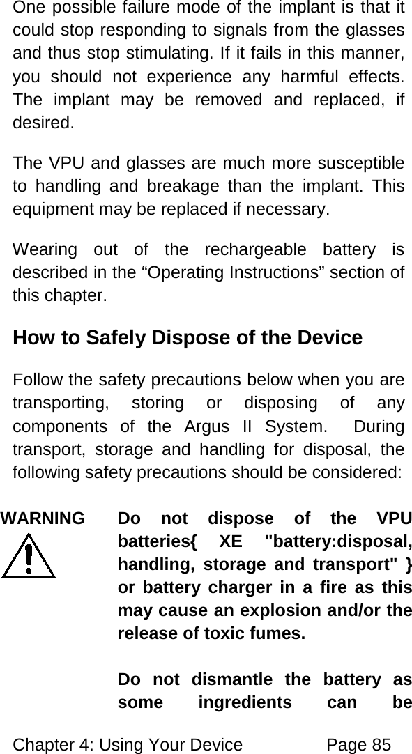 Chapter 4: Using Your Device Page 85 One possible failure mode of the implant is that it could stop responding to signals from the glasses and thus stop stimulating. If it fails in this manner, you should not experience any harmful effects. The implant may be removed and replaced, if desired. The VPU and glasses are much more susceptible to handling and breakage than the implant. This equipment may be replaced if necessary. Wearing out of the rechargeable battery is described in the “Operating Instructions” section of this chapter. How to Safely Dispose of the Device Follow the safety precautions below when you are transporting, storing or disposing of any components of the Argus II System. During transport, storage and handling for disposal, the following safety precautions should be considered: WARNING Do not dispose of the VPU batteries{ XE "battery:disposal, handling, storage and transport" } or battery charger in a fire as this may cause an explosion and/or the release of toxic fumes. Do not dismantle the battery as some ingredients can be