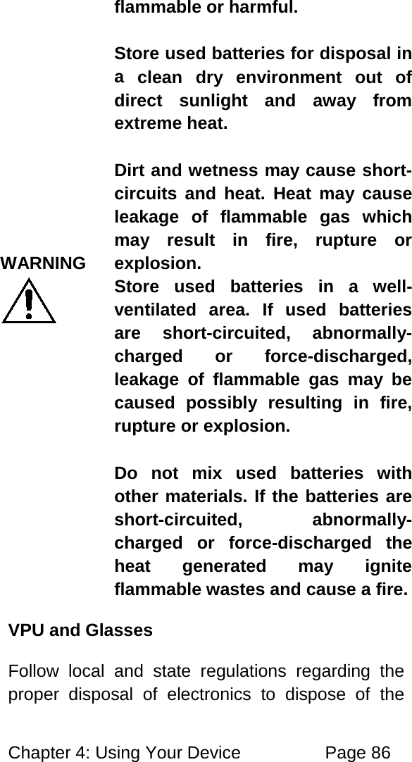 Chapter 4: Using Your Device Page 86 WARNING flammable or harmful. Store used batteries for disposal in a clean dry environment out of direct sunlight and away from extreme heat. Dirt and wetness may cause short-circuits and heat. Heat may cause leakage of flammable gas which may result in fire, rupture or explosion. Store used batteries in a well-ventilated area. If used batteries are short-circuited, abnormally-charged or force-discharged, leakage of flammable gas may be caused possibly resulting in fire, rupture or explosion. Do not mix used batteries with other materials. If the batteries are short-circuited, abnormally-charged or force-discharged the heat generated may ignite flammable wastes and cause a fire. VPU and Glasses Follow local and state regulations regarding the proper disposal of electronics to dispose of the
