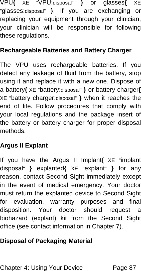Chapter 4: Using Your Device Page 87 VPU{ XE "VPU:disposal" } or glasses{ XE "glasses:disposal" }. If you are exchanging or replacing your equipment through your clinician, your clinician will be responsible for following these regulations. Rechargeable Batteries and Battery Charger The VPU uses rechargeable batteries. If you detect any leakage of fluid from the battery, stop using it and replace it with a new one. Dispose of a battery{ XE "battery:disposal" } or battery charger{ XE "battery charger:disposal" } when it reaches the end of life. Follow procedures that comply with your local regulations and the package insert of the battery or battery charger for proper disposal methods. Argus II Explant If you have the Argus II Implant{ XE "implant disposal" } explanted{ XE "explant" } for any reason, contact Second Sight immediately except in the event of medical emergency. Your doctor must return the explanted device to Second Sight for evaluation, warranty purposes and final disposition. Your doctor should request a biohazard (explant) kit from the Second Sight office (see contact information in Chapter 7). Disposal of Packaging Material