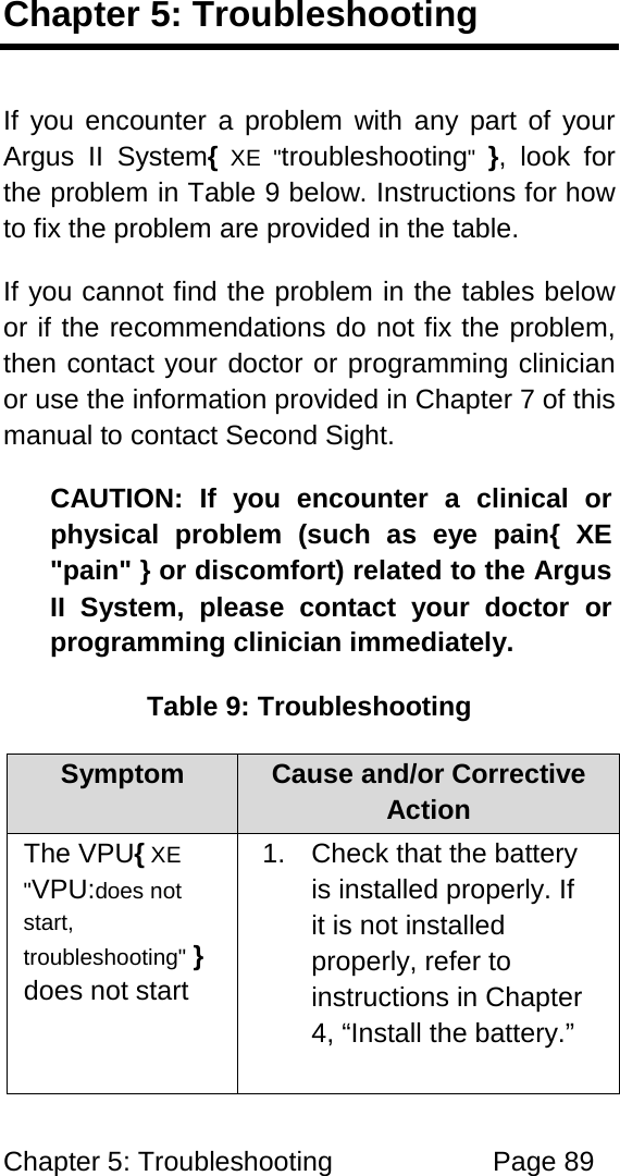 Chapter 5: Troubleshooting Page 89 Chapter 5: Troubleshooting If you encounter a problem with any part of your Argus II System{ XE "troubleshooting" }, look for the problem in Table 9 below. Instructions for how to fix the problem are provided in the table. If you cannot find the problem in the tables below or if the recommendations do not fix the problem, then contact your doctor or programming clinician or use the information provided in Chapter 7 of this manual to contact Second Sight. CAUTION: If you encounter a clinical or physical problem (such as eye pain{ XE "pain" } or discomfort) related to the Argus II System, please contact your doctor or programming clinician immediately. Table 9: Troubleshooting Symptom Cause and/or Corrective Action The VPU{ XE "VPU:does not start, troubleshooting" } does not start 1. Check that the battery is installed properly. If it is not installed properly, refer to instructions in Chapter 4, “Install the battery.”