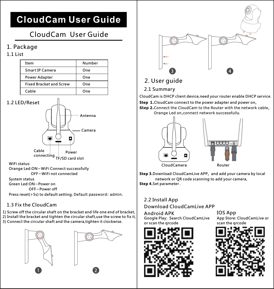 2. User guide2.1 SummaryCloudCam is DHCP client device,need your router enable DHCP service.Step  1.CloudCam connect to the power adapter and power on,Step 2.Connect the CloudCam to the Router with the network cable,            Orange Led on,connect network successfully.Step 3.Download CloudCamLive APP，and add your camera by local                network or QR code scanning to add your camera,Step 4.Set parameter .2.2 Install AppDownload CloudCamLive APPAndroid APK IOS AppGoogle Play:  Search CloudCamLiveor scan the qrcodeApp Store: CloudCamLive orscan the qrcodeCloudCamera RouterCloudCam User GuideCloudCam  User Guide1. Package1.1 ListItemSmart IP CameraPower AdapterFixed Bracket and ScrewNumberOneCableOneOneOne1.2 LED/ResetWiFi status:Orange Led:ON－WiFi Connect successfully                     OFF－WiFi not connectedSystem statusGreen Led:ON－Power on                    OFF－Power offPress reset(&gt;5s) to default setting, Default password: admin.CameraPowerTF/SD card slotCableconnecting1.3 Fix the CloudCam1) Screw off the circular shaft on the bracket and life one end of bracket,2) Install the bracket and tighten the circular shaft,use the screw to fix it,3) Connect the circular shaft and the camera,tighten it clockwise.Antenna