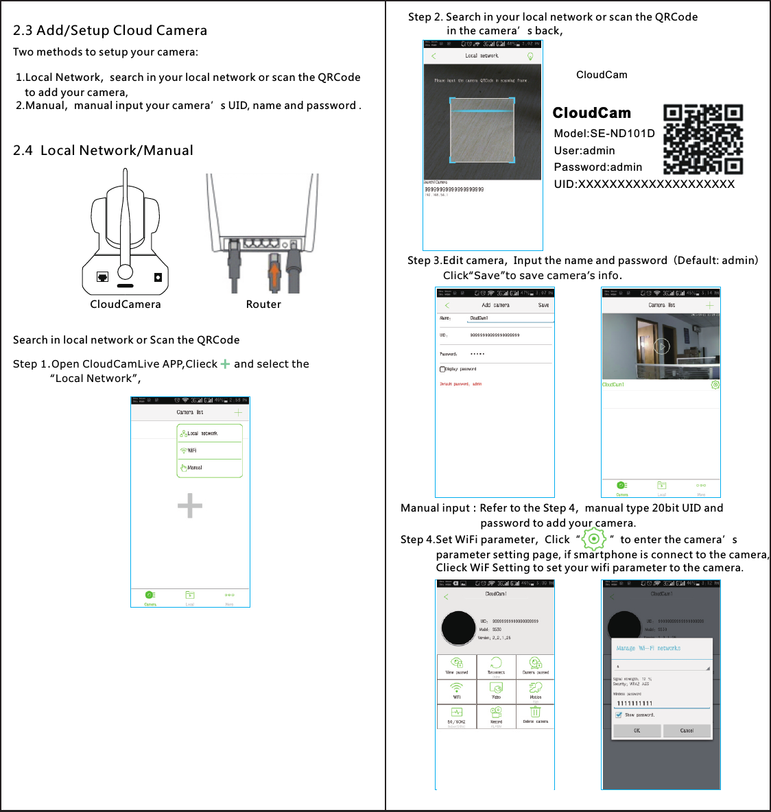 Step 2. Search in your local network or scan the QRCode              in the camera’s back,Step 3.Edit camera，Input the name and password（Default: admin）    Click“Save”to save camera’s info.Manual input：Refer to the Step 4，manual type 20bit UID and                            password to add your camera.Step 4 Set WiFi parameter，Click“          ”to enter the camera’s            parameter setting page, if smartphone is connect to the camera,            Clieck WiF Setting to set your wifi parameter to the camera..CloudCamModel:SE-ND101DPassword:adminUID:XXXXXXXXXXXXXXXXXXXXUser:adminCloudCamCloudCamera Router2.3 Add/Setup Cloud CameraTwo methods to setup your camera:1.Local Network，search in your local network or scan the QRCode    to add your camera,2.Manual，manual input your camera’s UID, name and password .2.4  Local Network/ManualSearch in local network or Scan the QRCodeStep 1.Open CloudCamLive APP,Clieck     and select the            “Local Network”,