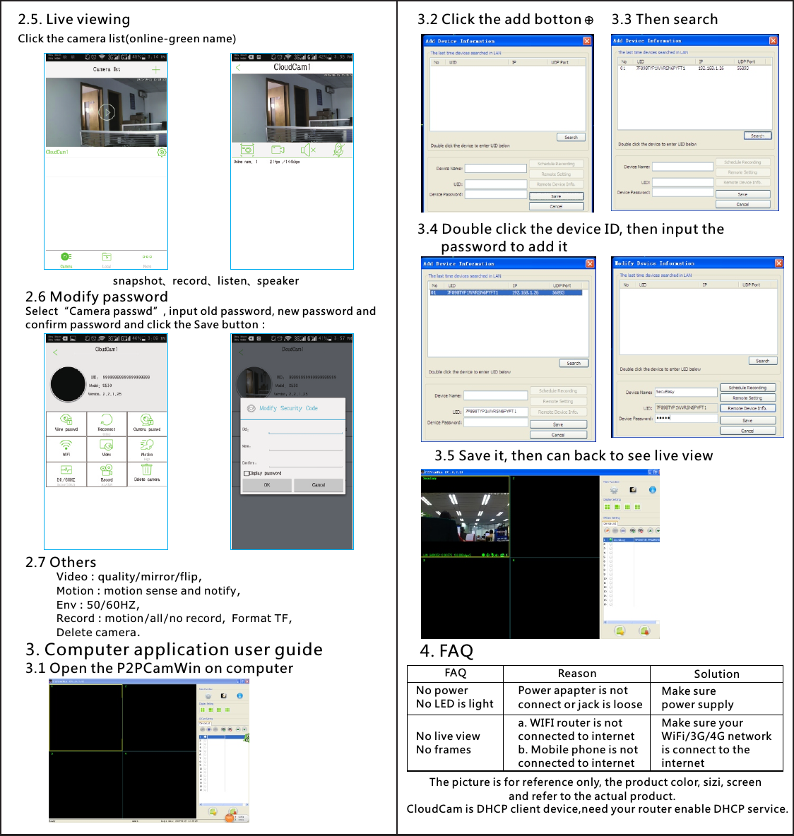 4. FAQThe picture is for reference only, the product color, sizi, screen                          and refer to the actual product.FAQNo powerNo LED is lightNo live viewNo framesReasonPower apapter is notconnect or jack is loosea. WIFI router is not connected to internet b. Mobile phone is not connected to internetSolutionMake sure power supplyMake sure your WiFi/3G/4G network is connect to the internet3.2 Click the add botton 3.3 Then search3.4 Double click the device ID, then input the       password to add it3.5 Save it, then can back to see live view CloudCam is DHCP client device,need your router enable DHCP service.2.5. Live viewingClick the camera list(online-green name)2.6 Modify passwordSelect“Camera passwd”, input old password, new password andconfirm password and click the Save button：2.7 OthersVideo：quality/mirror/flip,Motion：motion sense and notify,Env：50/60HZ,Record：motion/all/no record，Format TF,Delete camera.snapshot、record listen speaker、 、3. Computer application user guide3.1 Open the P2PCamWin on computer