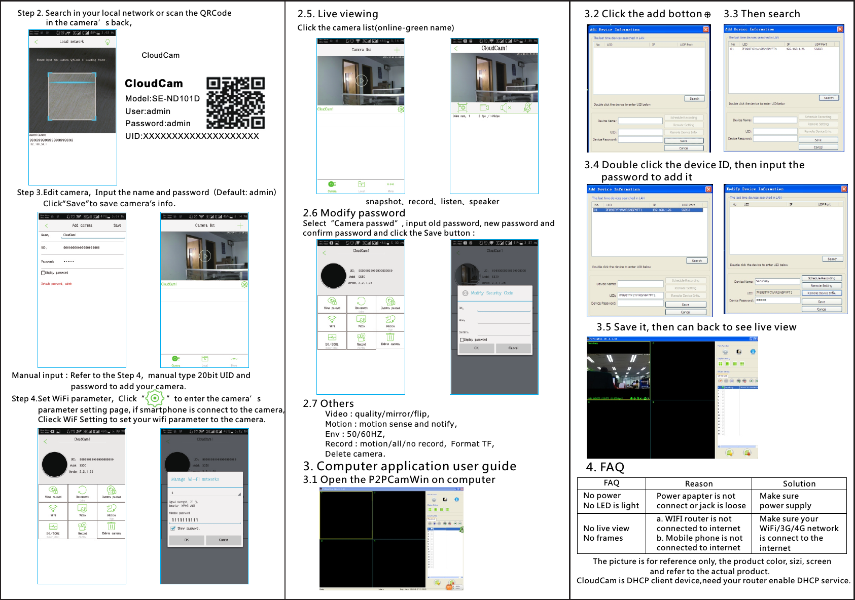 Step 2. Search in your local network or scan the QRCode              in the camera’s back,Step 3.Edit camera，Input the name and password（Default: admin）    Click“Save”to save camera’s info.Manual input：Refer to the Step 4，manual type 20bit UID and                            password to add your camera.Step 4 Set WiFi parameter，Click“          ”to enter the camera’s            parameter setting page, if smartphone is connect to the camera,            Clieck WiF Setting to set your wifi parameter to the camera..2.5. Live viewingClick the camera list(online-green name)2.6 Modify passwordSelect“Camera passwd”, input old password, new password andconfirm password and click the Save button：2.7 OthersVideo：quality/mirror/flip,Motion：motion sense and notify,Env：50/60HZ,Record：motion /all /no record，Format TF,Delete camera.snapshot、record listen speaker、 、4. FAQThe picture is for reference only, the product color, sizi, screen                          and refer to the actual product.FAQNo powerNo LED is lightNo live viewNo framesReasonPower apapter is notconnect or jack is loosea. WIFI router is not connected to internet b. Mobile phone is not connected to internetSolutionMake sure power supplyMake sure your WiFi/3G/4G network is connect to the internet3. Computer application user guide3.1 Open the P2PCamWin on computer3.2 Click the add botton 3.3 Then search3.4 Double click the device ID, then input the       password to add it3.5 Save it, then can back to see live view CloudCam is DHCP client device,need your router enable DHCP service.CloudCamModel:SE-ND101DUser:adminPassword:adminUID:XXXXXXXXXXXXXXXXXXXXCloudCam