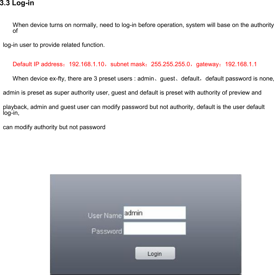 3.3 Log-inWhen device turns on normally, need to log-in before operation, system will base on the authorityoflog-in user to provide related function.Default IP address：192.168.1.10，subnet mask：255.255.255.0，gateway：192.168.1.1When device ex-fty, there are 3 preset users : admin、guest、default，default password is none,admin is preset as super authority user, guest and default is preset with authority of preview andplayback, admin and guest user can modify password but not authority, default is the user defaultlog-in,can modify authority but not password