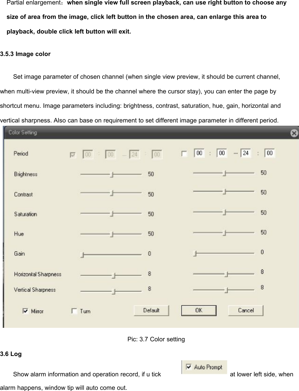 Partial enlargement：when single view full screen playback, can use right button to choose anysize of area from the image, click left button in the chosen area, can enlarge this area toplayback, double click left button will exit.3.5.3 Image colorSet image parameter of chosen channel (when single view preview, it should be current channel,when multi-view preview, it should be the channel where the cursor stay), you can enter the page byshortcut menu. Image parameters including: brightness, contrast, saturation, hue, gain, horizontal andvertical sharpness. Also can base on requirement to set different image parameter in different period.Pic: 3.7 Color setting3.6 LogShow alarm information and operation record, if u tickalarm happens, window tip will auto come out.at lower left side, when