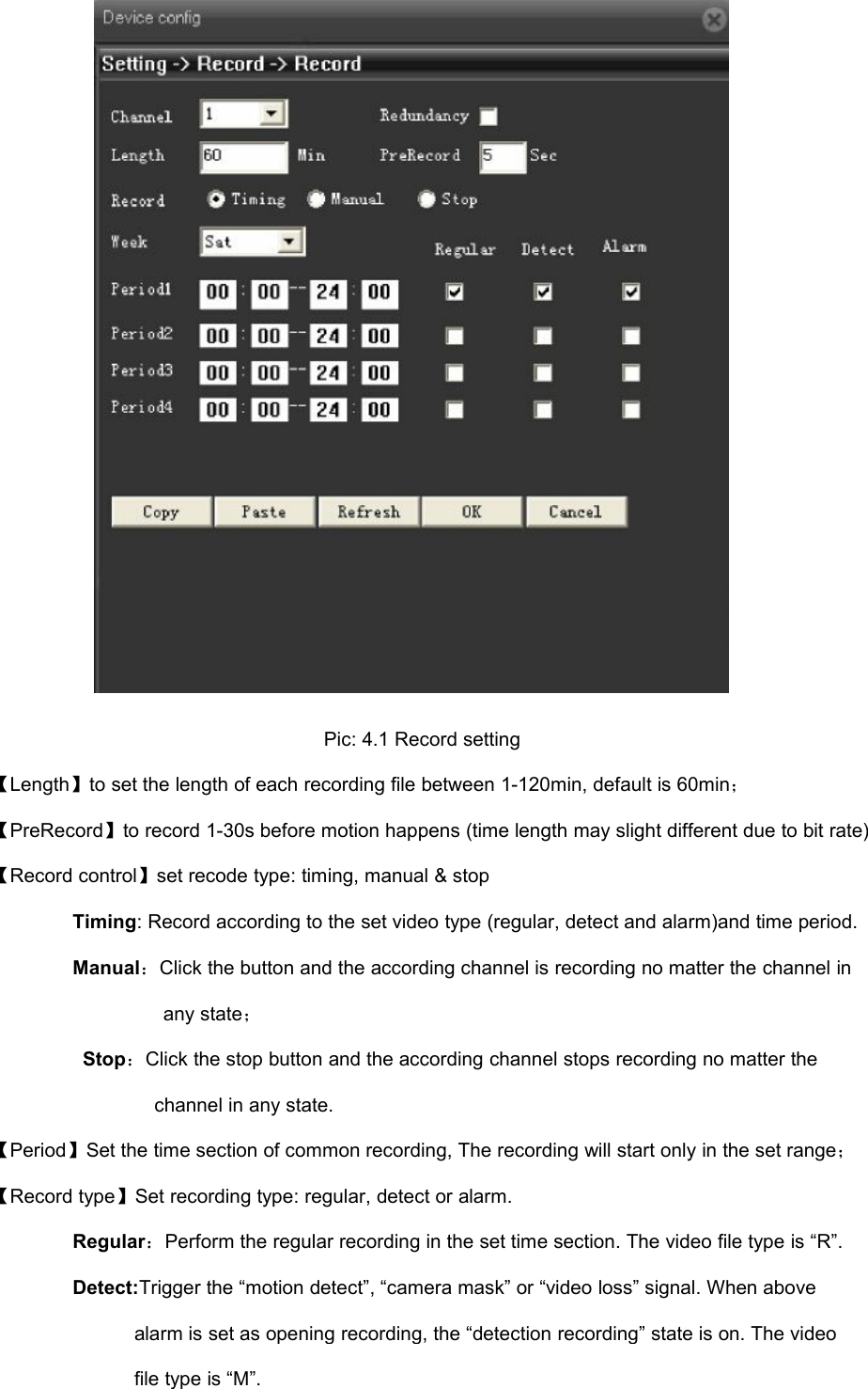 Pic: 4.1 Record setting【Length】to set the length of each recording file between 1-120min, default is 60min；【PreRecord】to record 1-30s before motion happens (time length may slight different due to bit rate)【Record control】set recode type: timing, manual &amp; stopTiming: Record according to the set video type (regular, detect and alarm)and time period.Manual：Click the button and the according channel is recording no matter the channel inany state；Stop：Click the stop button and the according channel stops recording no matter thechannel in any state.【Period】Set the time section of common recording, The recording will start only in the set range；【Record type】Set recording type: regular, detect or alarm.Regular：Perform the regular recording in the set time section. The video file type is “R”.Detect:Trigger the “motion detect”, “camera mask” or “video loss” signal. When abovealarm is set as opening recording, the “detection recording” state is on. The videofile type is “M”.