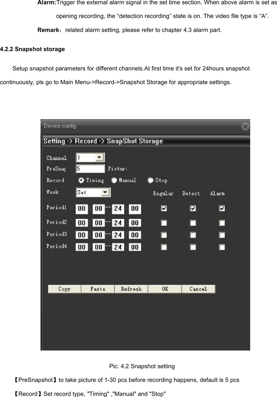 Alarm:Trigger the external alarm signal in the set time section. When above alarm is set asopening recording, the “detection recording” state is on. The video file type is “A”.Remark：related alarm setting, please refer to chapter 4.3 alarm part.4.2.2 Snapshot storageSetup snapshot parameters for different channels.At first time it&apos;s set for 24hours snapshotcontinuously, pls go to Main Menu-&gt;Record-&gt;Snapshot Storage for appropriate settings.Pic: 4.2 Snapshot setting【PreSnapshot】to take picture of 1-30 pcs before recording happens, default is 5 pcs【Record】Set record type, &quot;Timing&quot; ,&quot;Manual&quot; and &quot;Stop&quot;