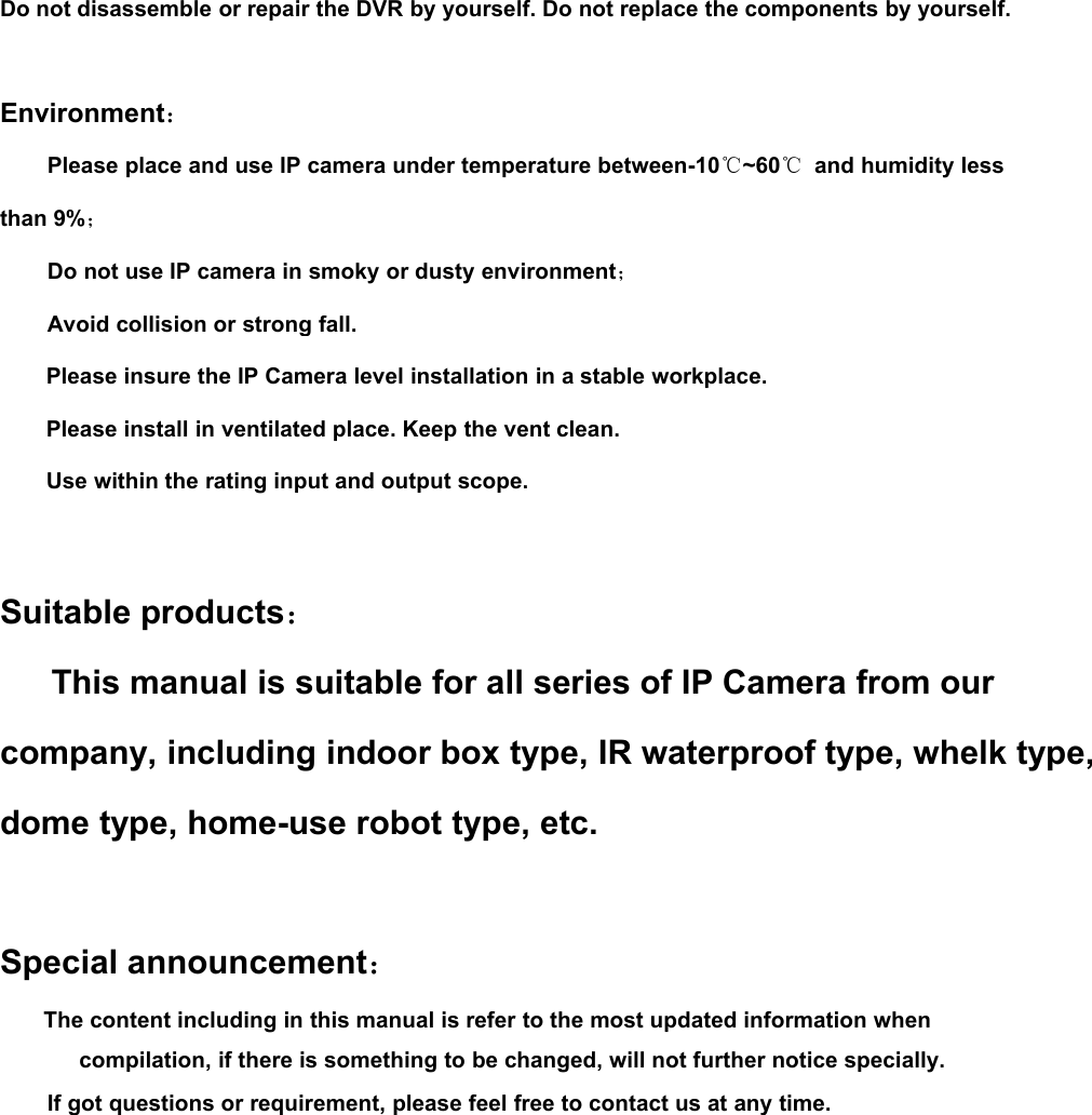 Do not disassemble or repair the DVR by yourself. Do not replace the components by yourself.Environment：Please place and use IP camera under temperature between-10℃~60℃and humidity lessthan 9%；Do not use IP camera in smoky or dusty environment；Avoid collision or strong fall.Please insure the IP Camera level installation in a stable workplace.Please install in ventilated place. Keep the vent clean.Use within the rating input and output scope.Suitable products：This manual is suitable for all series of IP Camera from ourcompany, including indoor box type, IR waterproof type, whelk type,dome type, home-use robot type, etc.Special announcement：The content including in this manual is refer to the most updated information whencompilation, if there is something to be changed, will not further notice specially.If got questions or requirement, please feel free to contact us at any time.