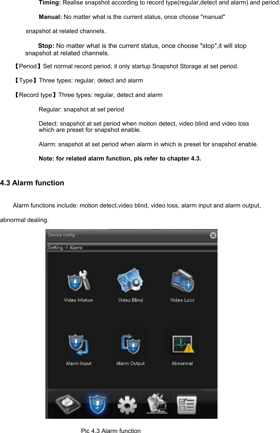 Timing: Realise snapshot according to record type(regular,detect and alarm) and period.Manual: No matter what is the current status, once choose &quot;manual&quot;snapshot at related channels.Stop: No matter what is the current status, once choose &quot;stop&quot;,it will stopsnapshot at related channels.【Period】Set normal record period, it only startup Snapshot Storage at set period.【Type】Three types: regular, detect and alarm【Record type】Three types: regular, detect and alarmRegular: snapshot at set periodDetect: snapshot at set period when motion detect, video blind and video losswhich are preset for snapshot enable.Alarm: snapshot at set period when alarm in which is preset for snapshot enable.Note: for related alarm function, pls refer to chapter 4.3.4.3 Alarm functionAlarm functions include: motion detect,video blind, video loss, alarm input and alarm output,abnormal dealing.Pic 4.3 Alarm function