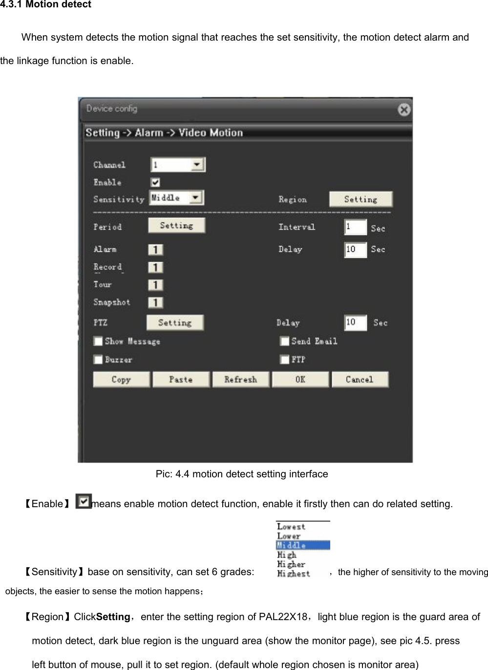 4.3.1 Motion detectWhen system detects the motion signal that reaches the set sensitivity, the motion detect alarm andthe linkage function is enable.Pic: 4.4 motion detect setting interface【Enable】means enable motion detect function, enable it firstly then can do related setting.【Sensitivity】base on sensitivity, can set 6 grades:，the higher of sensitivity to the movingobjects, the easier to sense the motion happens；【Region】ClickSetting，enter the setting region of PAL22X18，light blue region is the guard area ofmotion detect, dark blue region is the unguard area (show the monitor page), see pic 4.5. pressleft button of mouse, pull it to set region. (default whole region chosen is monitor area)