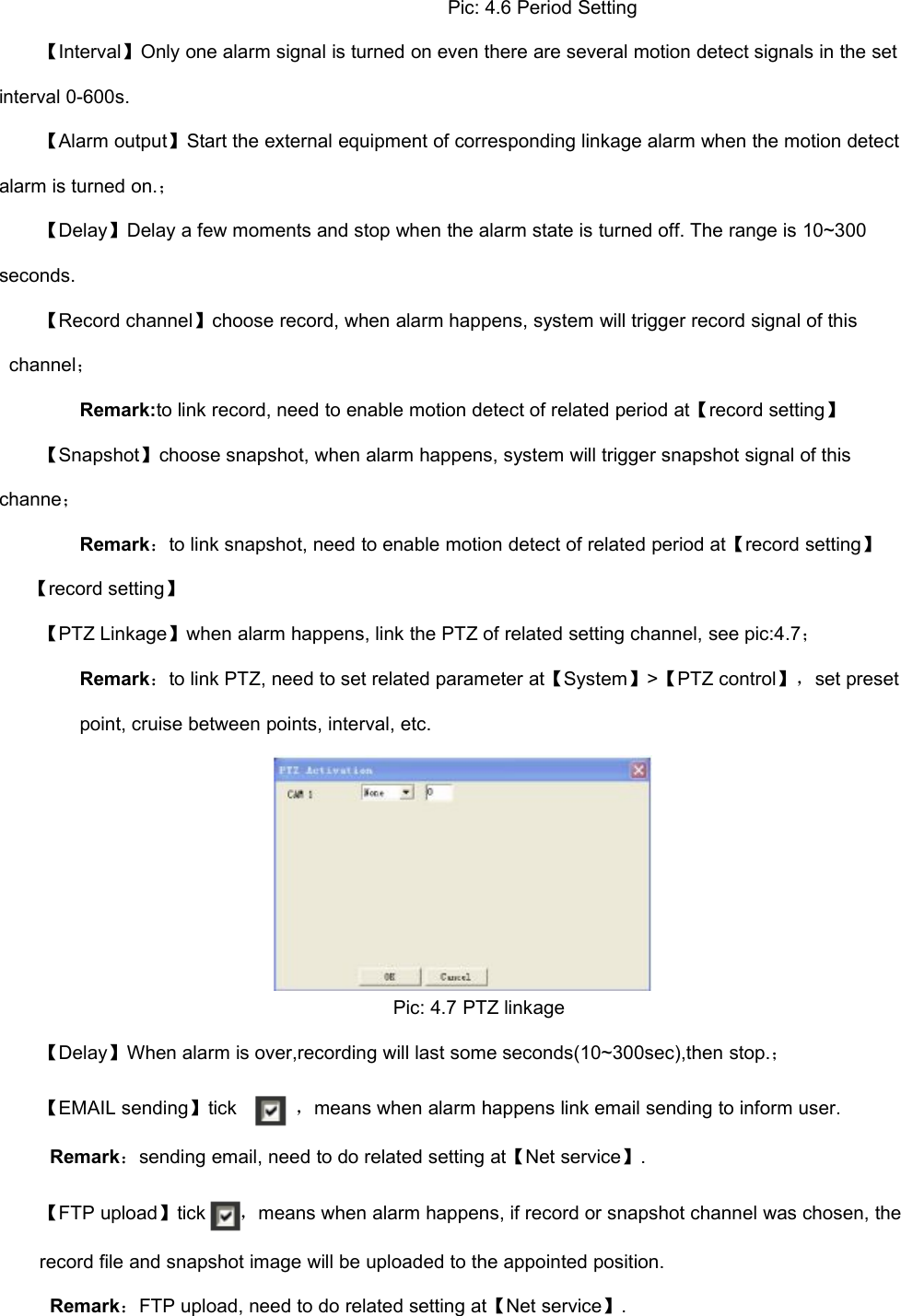 Pic: 4.6 Period Setting【Interval】Only one alarm signal is turned on even there are several motion detect signals in the setinterval 0-600s.【Alarm output】Start the external equipment of corresponding linkage alarm when the motion detectalarm is turned on.；【Delay】Delay a few moments and stop when the alarm state is turned off. The range is 10~300seconds.【Record channel】choose record, when alarm happens, system will trigger record signal of thischannel；Remark:to link record, need to enable motion detect of related period at【record setting】【Snapshot】choose snapshot, when alarm happens, system will trigger snapshot signal of thischanne；Remark：to link snapshot, need to enable motion detect of related period at【record setting】【record setting】【PTZ Linkage】when alarm happens, link the PTZ of related setting channel, see pic:4.7；Remark：to link PTZ, need to set related parameter at【System】&gt;【PTZ control】，set presetpoint, cruise between points, interval, etc.Pic: 4.7 PTZ linkage【Delay】When alarm is over,recording will last some seconds(10~300sec),then stop.；【EMAIL sending】tick，means when alarm happens link email sending to inform user.Remark：sending email, need to do related setting at【Net service】.【FTP upload】tick，means when alarm happens, if record or snapshot channel was chosen, therecord file and snapshot image will be uploaded to the appointed position.Remark：FTP upload, need to do related setting at【Net service】.
