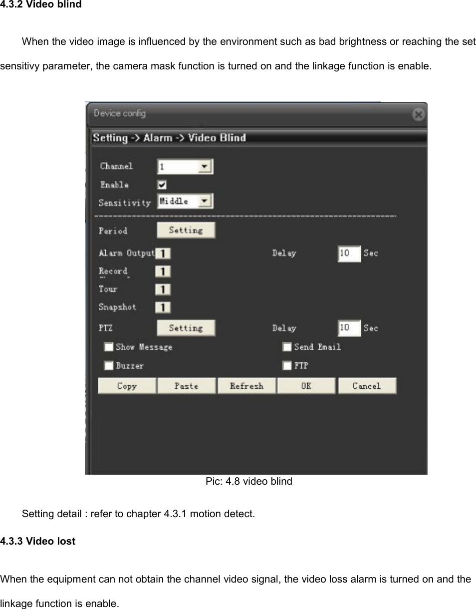 4.3.2 Video blindWhen the video image is influenced by the environment such as bad brightness or reaching the setsensitivy parameter, the camera mask function is turned on and the linkage function is enable.Pic: 4.8 video blindSetting detail : refer to chapter 4.3.1 motion detect.4.3.3 Video lostWhen the equipment can not obtain the channel video signal, the video loss alarm is turned on and thelinkage function is enable.