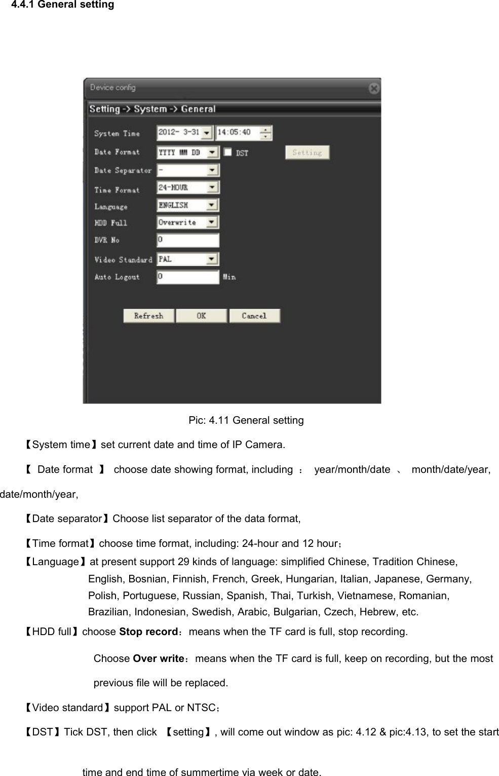 4.4.1 General settingPic: 4.11 General setting【System time】set current date and time of IP Camera.【Date format 】choose date showing format, including ：year/month/date 、month/date/year,date/month/year,【Date separator】Choose list separator of the data format,【Time format】choose time format, including: 24-hour and 12 hour；【Language】at present support 29 kinds of language: simplified Chinese, Tradition Chinese,English, Bosnian, Finnish, French, Greek, Hungarian, Italian, Japanese, Germany,Polish, Portuguese, Russian, Spanish, Thai, Turkish, Vietnamese, Romanian,Brazilian, Indonesian, Swedish, Arabic, Bulgarian, Czech, Hebrew, etc.【HDD full】choose Stop record：means when the TF card is full, stop recording.Choose Over write：means when the TF card is full, keep on recording, but the mostprevious file will be replaced.【Video standard】support PAL or NTSC；【DST】Tick DST, then click 【setting】, will come out window as pic: 4.12 &amp; pic:4.13, to set the starttime and end time of summertime via week or date.