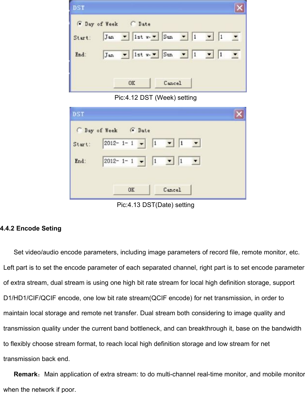 Pic:4.12 DST (Week) settingPic:4.13 DST(Date) setting4.4.2 Encode SetingSet video/audio encode parameters, including image parameters of record file, remote monitor, etc.Left part is to set the encode parameter of each separated channel, right part is to set encode parameterof extra stream, dual stream is using one high bit rate stream for local high definition storage, supportD1/HD1/CIF/QCIF encode, one low bit rate stream(QCIF encode) for net transmission, in order tomaintain local storage and remote net transfer. Dual stream both considering to image quality andtransmission quality under the current band bottleneck, and can breakthrough it, base on the bandwidthto flexibly choose stream format, to reach local high definition storage and low stream for nettransmission back end.Remark：Main application of extra stream: to do multi-channel real-time monitor, and mobile monitorwhen the network if poor.