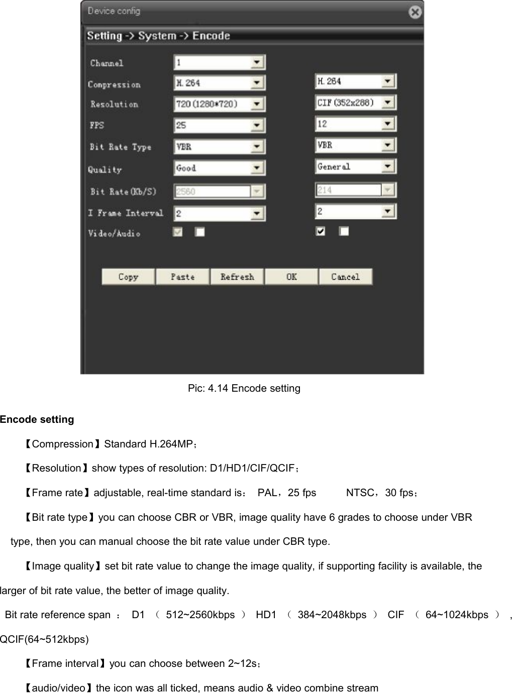 Pic: 4.14 Encode settingEncode setting【Compression】Standard H.264MP；【Resolution】show types of resolution: D1/HD1/CIF/QCIF；【Frame rate】adjustable, real-time standard is：PAL，25 fpsNTSC，30 fps；【Bit rate type】you can choose CBR or VBR, image quality have 6 grades to choose under VBRtype, then you can manual choose the bit rate value under CBR type.【Image quality】set bit rate value to change the image quality, if supporting facility is available, thelarger of bit rate value, the better of image quality.Bit rate reference span ：D1 （512~2560kbps ）HD1 （384~2048kbps ）CIF （64~1024kbps ）,QCIF(64~512kbps)【Frame interval】you can choose between 2~12s；【audio/video】the icon was all ticked, means audio &amp; video combine stream