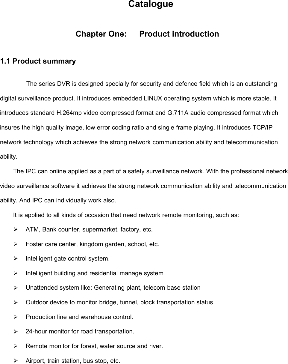 CatalogueChapter One:Product introduction1.1 Product summaryThe series DVR is designed specially for security and defence field which is an outstandingdigital surveillance product. It introduces embedded LINUX operating system which is more stable. Itintroduces standard H.264mp video compressed format and G.711A audio compressed format whichinsures the high quality image, low error coding ratio and single frame playing. It introduces TCP/IPnetwork technology which achieves the strong network communication ability and telecommunicationability.The IPC can online applied as a part of a safety surveillance network. With the professional networkvideo surveillance software it achieves the strong network communication ability and telecommunicationability. And IPC can individually work also.It is applied to all kinds of occasion that need network remote monitoring, such as:ATM, Bank counter, supermarket, factory, etc.Foster care center, kingdom garden, school, etc.Intelligent gate control system.Intelligent building and residential manage systemUnattended system like: Generating plant, telecom base stationOutdoor device to monitor bridge, tunnel, block transportation statusProduction line and warehouse control.24-hour monitor for road transportation.Remote monitor for forest, water source and river.Airport, train station, bus stop, etc.