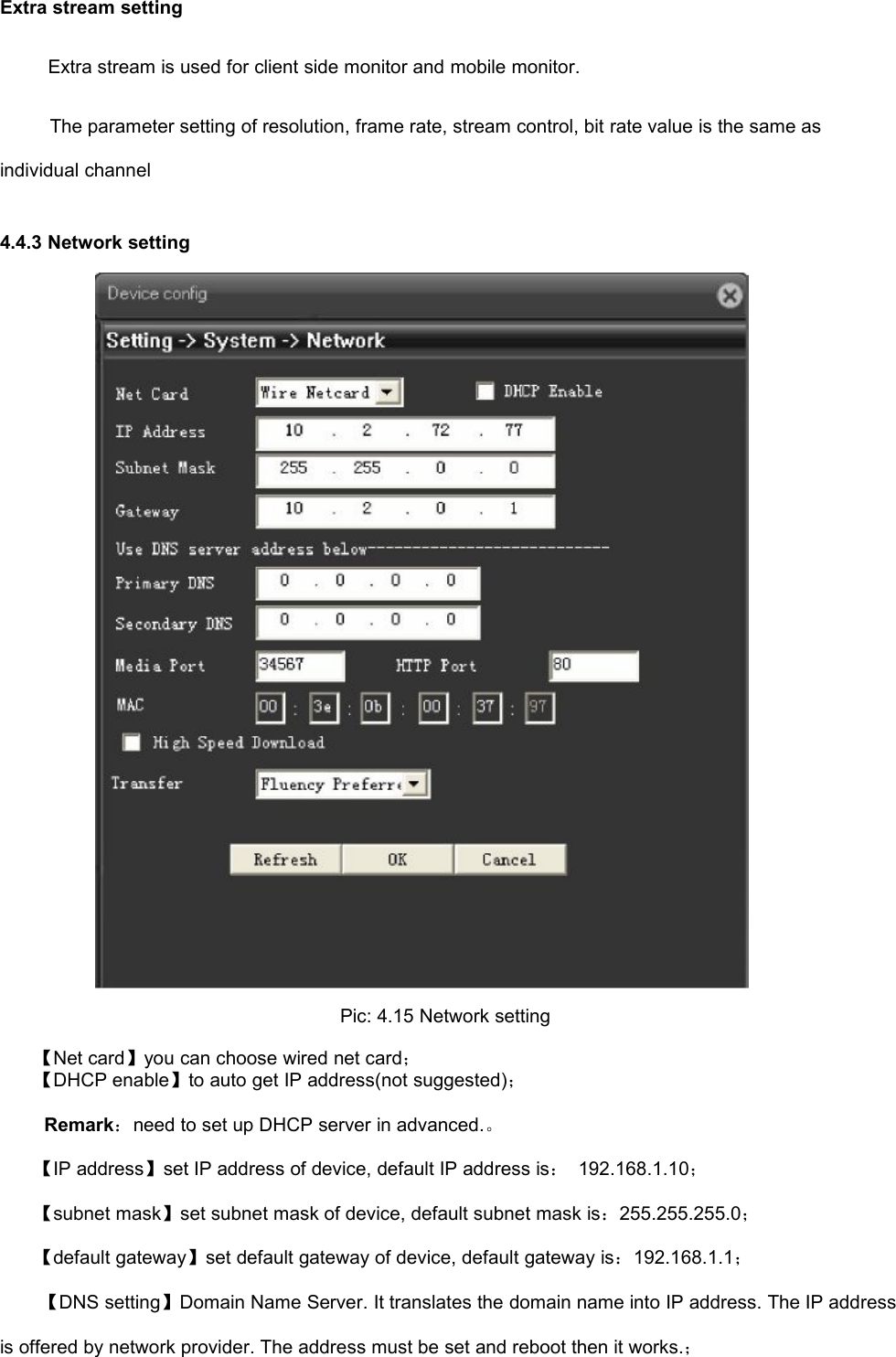 Extra stream settingExtra stream is used for client side monitor and mobile monitor.The parameter setting of resolution, frame rate, stream control, bit rate value is the same asindividual channel4.4.3 Network settingPic: 4.15 Network setting【Net card】you can choose wired net card；【DHCP enable】to auto get IP address(not suggested)；Remark：need to set up DHCP server in advanced.。【IP address】set IP address of device, default IP address is：192.168.1.10；【subnet mask】set subnet mask of device, default subnet mask is：255.255.255.0；【default gateway】set default gateway of device, default gateway is：192.168.1.1；【DNS setting】Domain Name Server. It translates the domain name into IP address. The IP addressis offered by network provider. The address must be set and reboot then it works.；