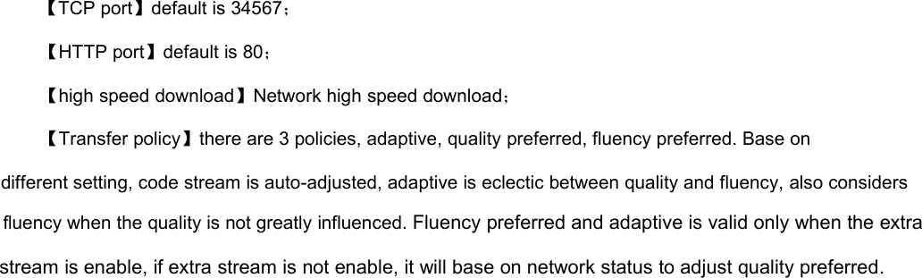 【TCP port】default is 34567；【HTTP port】default is 80；【high speed download】Network high speed download；【Transfer policy】there are 3 policies, adaptive, quality preferred, fluency preferred. Base ondifferent setting, code stream is auto-adjusted, adaptive is eclectic between quality and fluency, also considersfluency when the quality is not greatly influenced. Fluency preferred and adaptive is valid only when the extrastream is enable, if extra stream is not enable, it will base on network status to adjust quality preferred.