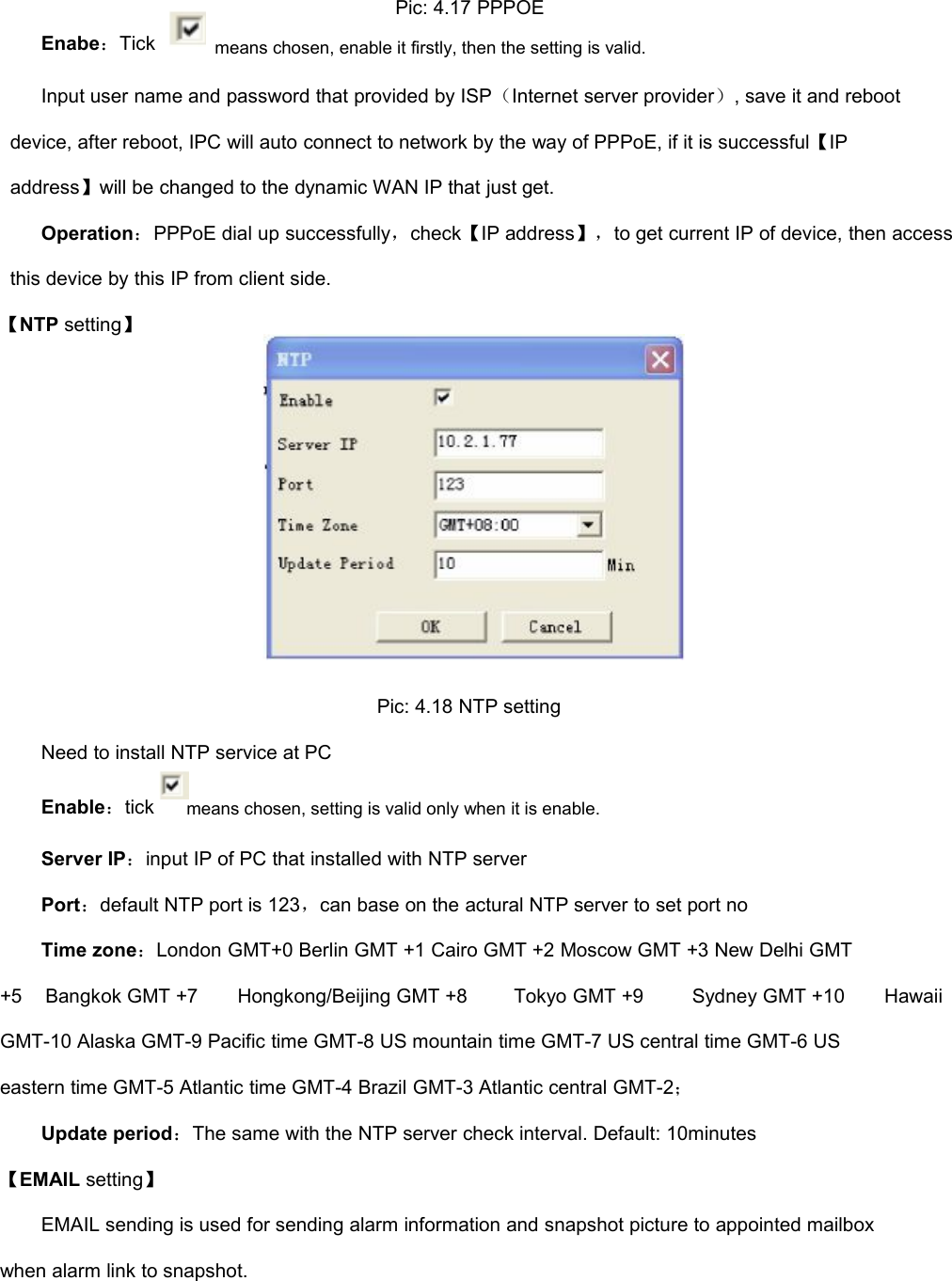 Pic: 4.17 PPPOEEnabe：Tickmeans chosen, enable it firstly, then the setting is valid.Input user name and password that provided by ISP（Internet server provider）, save it and rebootdevice, after reboot, IPC will auto connect to network by the way of PPPoE, if it is successful【IPaddress】will be changed to the dynamic WAN IP that just get.Operation：PPPoE dial up successfully，check【IP address】，to get current IP of device, then accessthis device by this IP from client side.【NTP setting】Pic: 4.18 NTP settingNeed to install NTP service at PCEnable：tickmeans chosen, setting is valid only when it is enable.Server IP：input IP of PC that installed with NTP serverPort：default NTP port is 123，can base on the actural NTP server to set port noTime zone：London GMT+0 Berlin GMT +1 Cairo GMT +2 Moscow GMT +3 New Delhi GMT+5Bangkok GMT +7Hongkong/Beijing GMT +8Tokyo GMT +9Sydney GMT +10HawaiiGMT-10 Alaska GMT-9 Pacific time GMT-8 US mountain time GMT-7 US central time GMT-6 USeastern time GMT-5 Atlantic time GMT-4 Brazil GMT-3 Atlantic central GMT-2；Update period：The same with the NTP server check interval. Default: 10minutes【EMAIL setting】EMAIL sending is used for sending alarm information and snapshot picture to appointed mailboxwhen alarm link to snapshot.