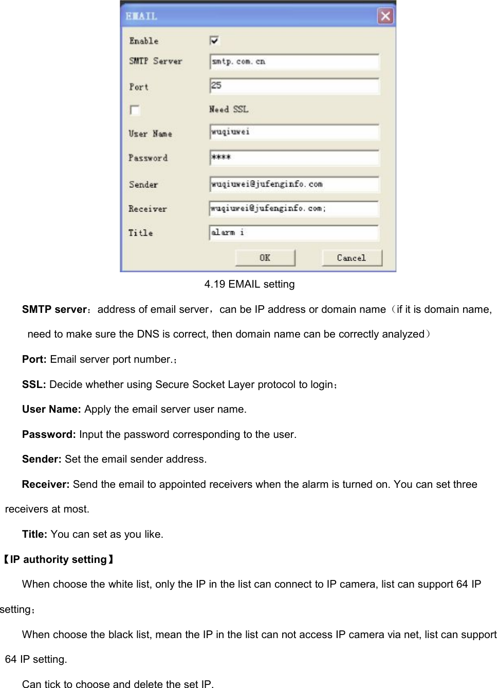 4.19 EMAIL settingSMTP server：address of email server，can be IP address or domain name（if it is domain name,need to make sure the DNS is correct, then domain name can be correctly analyzed）Port: Email server port number.；SSL: Decide whether using Secure Socket Layer protocol to login；User Name: Apply the email server user name.Password: Input the password corresponding to the user.Sender: Set the email sender address.Receiver: Send the email to appointed receivers when the alarm is turned on. You can set threereceivers at most.Title: You can set as you like.【IP authority setting】When choose the white list, only the IP in the list can connect to IP camera, list can support 64 IPsetting；When choose the black list, mean the IP in the list can not access IP camera via net, list can support64 IP setting.Can tick to choose and delete the set IP.