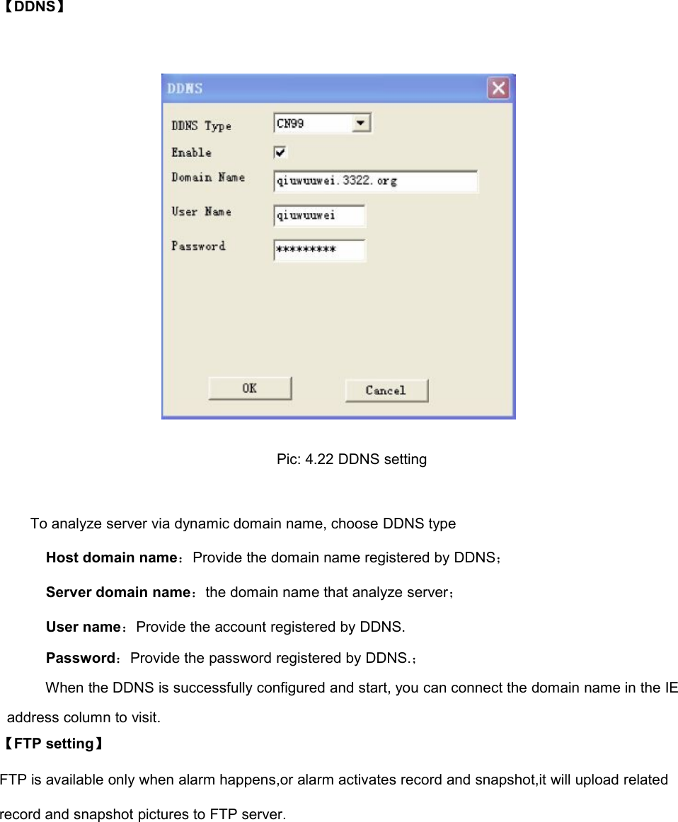 【DDNS】Pic: 4.22 DDNS settingTo analyze server via dynamic domain name, choose DDNS typeHost domain name：Provide the domain name registered by DDNS；Server domain name：the domain name that analyze server；User name：Provide the account registered by DDNS.Password：Provide the password registered by DDNS.；When the DDNS is successfully configured and start, you can connect the domain name in the IEaddress column to visit.【FTP setting】FTP is available only when alarm happens,or alarm activates record and snapshot,it will upload relatedrecord and snapshot pictures to FTP server.