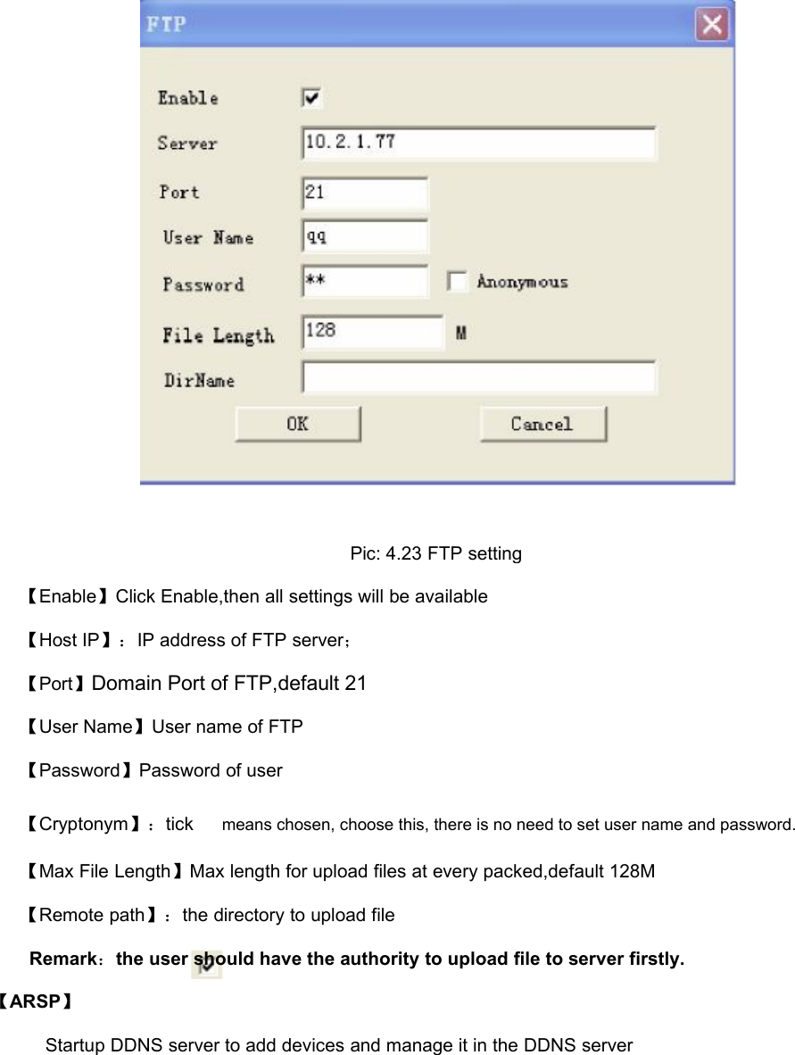 Pic: 4.23 FTP setting【Enable】Click Enable,then all settings will be available【Host IP】：IP address of FTP server；【Port】Domain Port of FTP,default 21【User Name】User name of FTP【Password】Password of user【Cryptonym】：tickmeans chosen, choose this, there is no need to set user name and password.【Max File Length】Max length for upload files at every packed,default 128M【Remote path】：the directory to upload fileRemark：the user should have the authority to upload file to server firstly.【ARSP】Startup DDNS server to add devices and manage it in the DDNS server