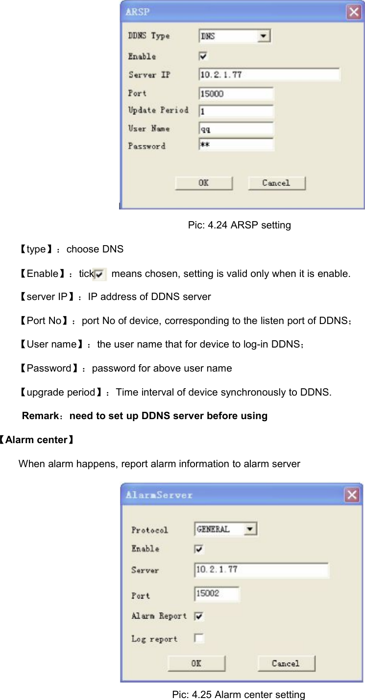 Pic: 4.24 ARSP setting【type】：choose DNS【Enable】：tickmeans chosen, setting is valid only when it is enable.【server IP】：IP address of DDNS server【Port No】：port No of device, corresponding to the listen port of DDNS；【User name】：the user name that for device to log-in DDNS；【Password】：password for above user name【upgrade period】：Time interval of device synchronously to DDNS.Remark：need to set up DDNS server before using【Alarm center】When alarm happens, report alarm information to alarm serverPic: 4.25 Alarm center setting