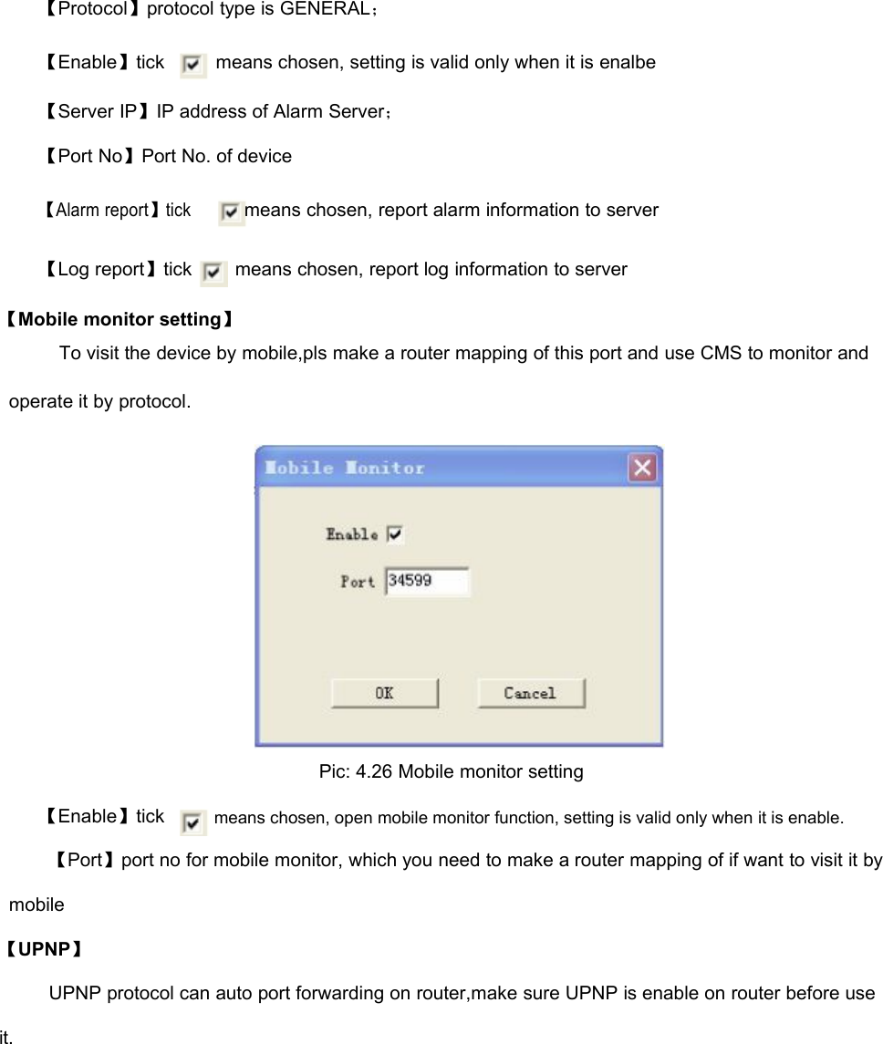 【Protocol】protocol type is GENERAL；【Enable】tickmeans chosen, setting is valid only when it is enalbe【Server IP】IP address of Alarm Server；【Port No】Port No. of device【Alarm report】tick【Log report】tickmeans chosen, report alarm information to servermeans chosen, report log information to server【Mobile monitor setting】To visit the device by mobile,pls make a router mapping of this port and use CMS to monitor andoperate it by protocol.Pic: 4.26 Mobile monitor setting【Enable】tickmeans chosen, open mobile monitor function, setting is valid only when it is enable.【Port】port no for mobile monitor, which you need to make a router mapping of if want to visit it bymobile【UPNP】UPNP protocol can auto port forwarding on router,make sure UPNP is enable on router before useit.