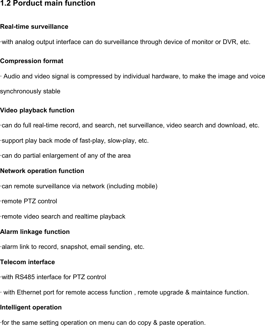 1.2 Porduct main functionReal-time surveillance·with analog output interface can do surveillance through device of monitor or DVR, etc.Compression format· Audio and video signal is compressed by individual hardware, to make the image and voicesynchronously stableVideo playback function·can do full real-time record, and search, net surveillance, video search and download, etc.·support play back mode of fast-play, slow-play, etc.·can do partial enlargement of any of the areaNetwork operation function·can remote surveillance via network (including mobile)·remote PTZ control·remote video search and realtime playbackAlarm linkage function·alarm link to record, snapshot, email sending, etc.Telecom interface·with RS485 interface for PTZ control· with Ethernet port for remote access function , remote upgrade &amp; maintaince function.Intelligent operation·for the same setting operation on menu can do copy &amp; paste operation.