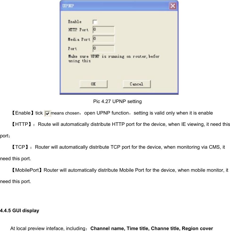 Pic 4.27 UPNP setting【Enable】tickmeans chosen，open UPNP function，setting is valid only when it is enable【HTTP】：Route will automatically distribute HTTP port for the device, when IE viewing, it need thisport；【TCP】：Router will automatically distribute TCP port for the device, when monitoring via CMS, itneed this port.【MobilePort】Router will automatically distribute Mobile Port for the device, when mobile monitor, itneed this port.4.4.5 GUI displayAt local preview inteface, including：Channel name, Time title, Channe title, Region cover