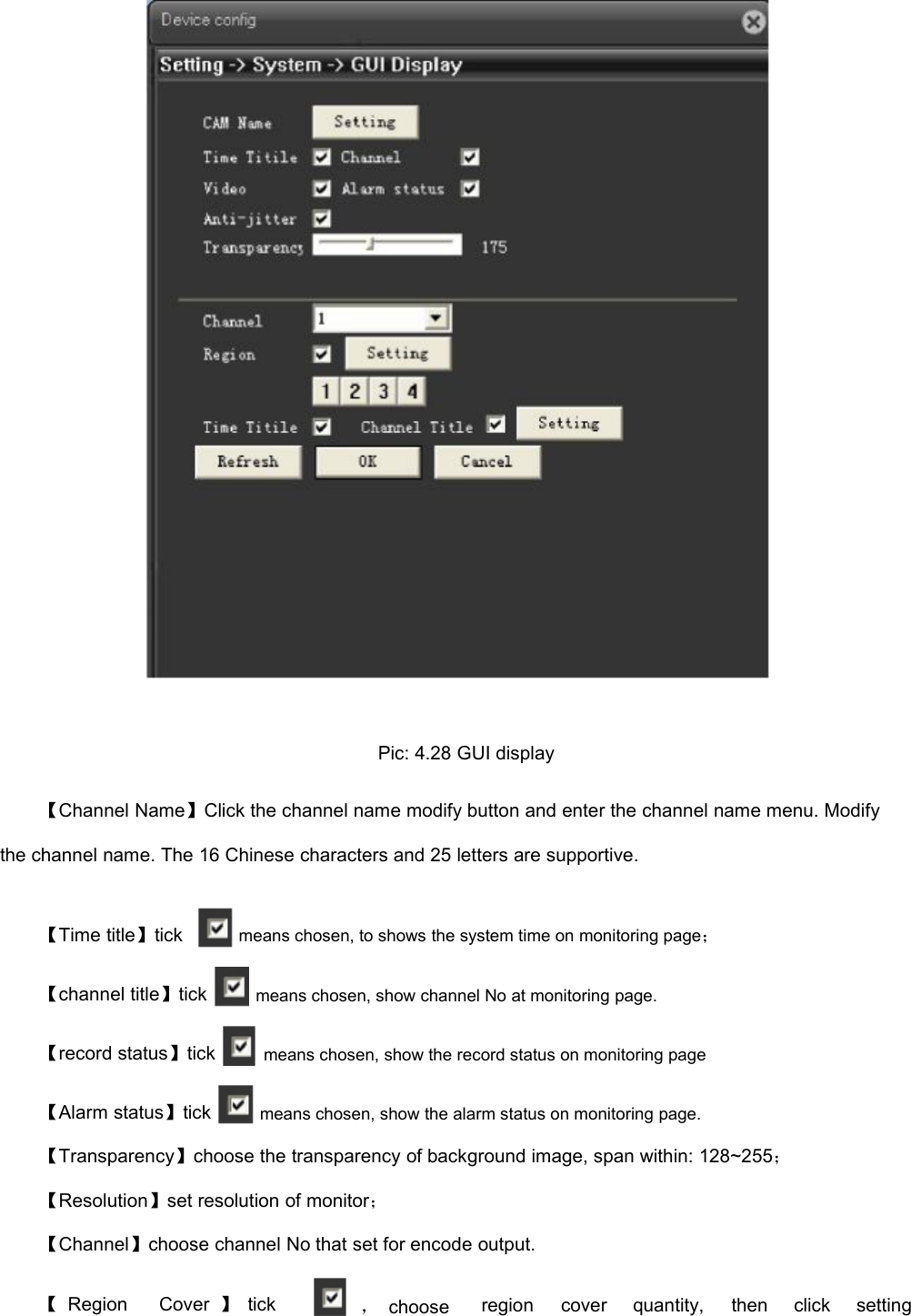 Pic: 4.28 GUI display【Channel Name】Click the channel name modify button and enter the channel name menu. Modifythe channel name. The 16 Chinese characters and 25 letters are supportive.【Time title】tick【channel title】tick【record status】tick【Alarm status】tickmeans chosen, to shows the system time on monitoring page；means chosen, show channel No at monitoring page.means chosen, show the record status on monitoring pagemeans chosen, show the alarm status on monitoring page.【Transparency】choose the transparency of background image, span within: 128~255；【Resolution】set resolution of monitor；【Channel】choose channel No that set for encode output.【RegionCover 】tick，chooseregioncoverquantity,thenclicksetting