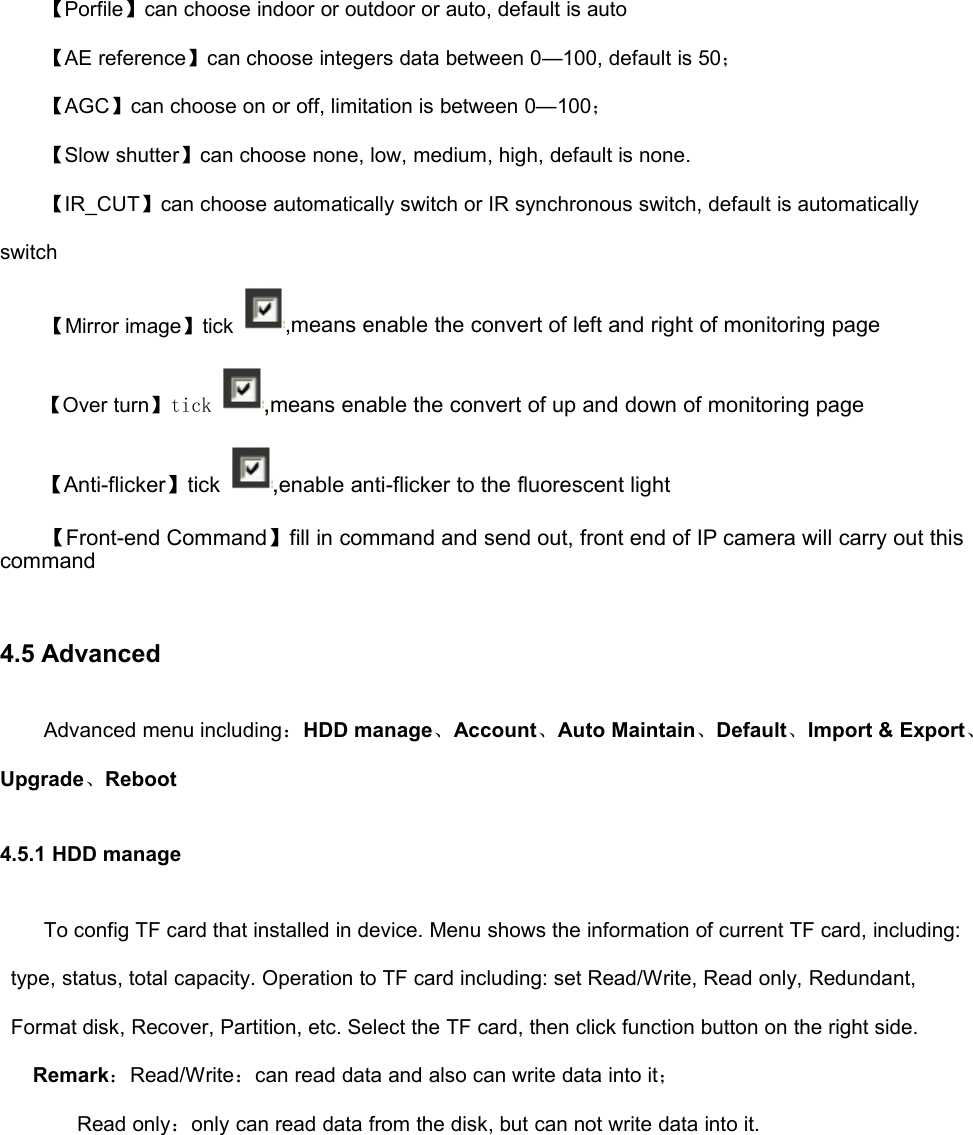 【Porfile】can choose indoor or outdoor or auto, default is auto【AE reference】can choose integers data between 0—100, default is 50；【AGC】can choose on or off, limitation is between 0—100；【Slow shutter】can choose none, low, medium, high, default is none.【IR_CUT】can choose automatically switch or IR synchronous switch, default is automaticallyswitch【Mirror image】tick ,means enable the convert of left and right of monitoring page【Over turn】tick ,means enable the convert of up and down of monitoring page【Anti-flicker】tick ,enable anti-flicker to the fluorescent light【Front-end Command】fill in command and send out, front end of IP camera will carry out thiscommand4.5 AdvancedAdvanced menu including：HDD manage、Account、Auto Maintain、Default、Import &amp; Export、Upgrade、Reboot4.5.1 HDD manageTo config TF card that installed in device. Menu shows the information of current TF card, including:type, status, total capacity. Operation to TF card including: set Read/Write, Read only, Redundant,Format disk, Recover, Partition, etc. Select the TF card, then click function button on the right side.Remark：Read/Write：can read data and also can write data into it；Read only：only can read data from the disk, but can not write data into it.