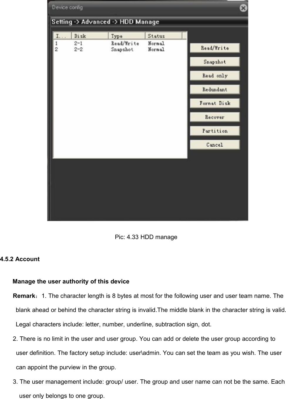 Pic: 4.33 HDD manage4.5.2 AccountManage the user authority of this deviceRemark：1. The character length is 8 bytes at most for the following user and user team name. Theblank ahead or behind the character string is invalid.The middle blank in the character string is valid.Legal characters include: letter, number, underline, subtraction sign, dot.2. There is no limit in the user and user group. You can add or delete the user group according touser definition. The factory setup include: user\admin. You can set the team as you wish. The usercan appoint the purview in the group.3. The user management include: group/ user. The group and user name can not be the same. Eachuser only belongs to one group.