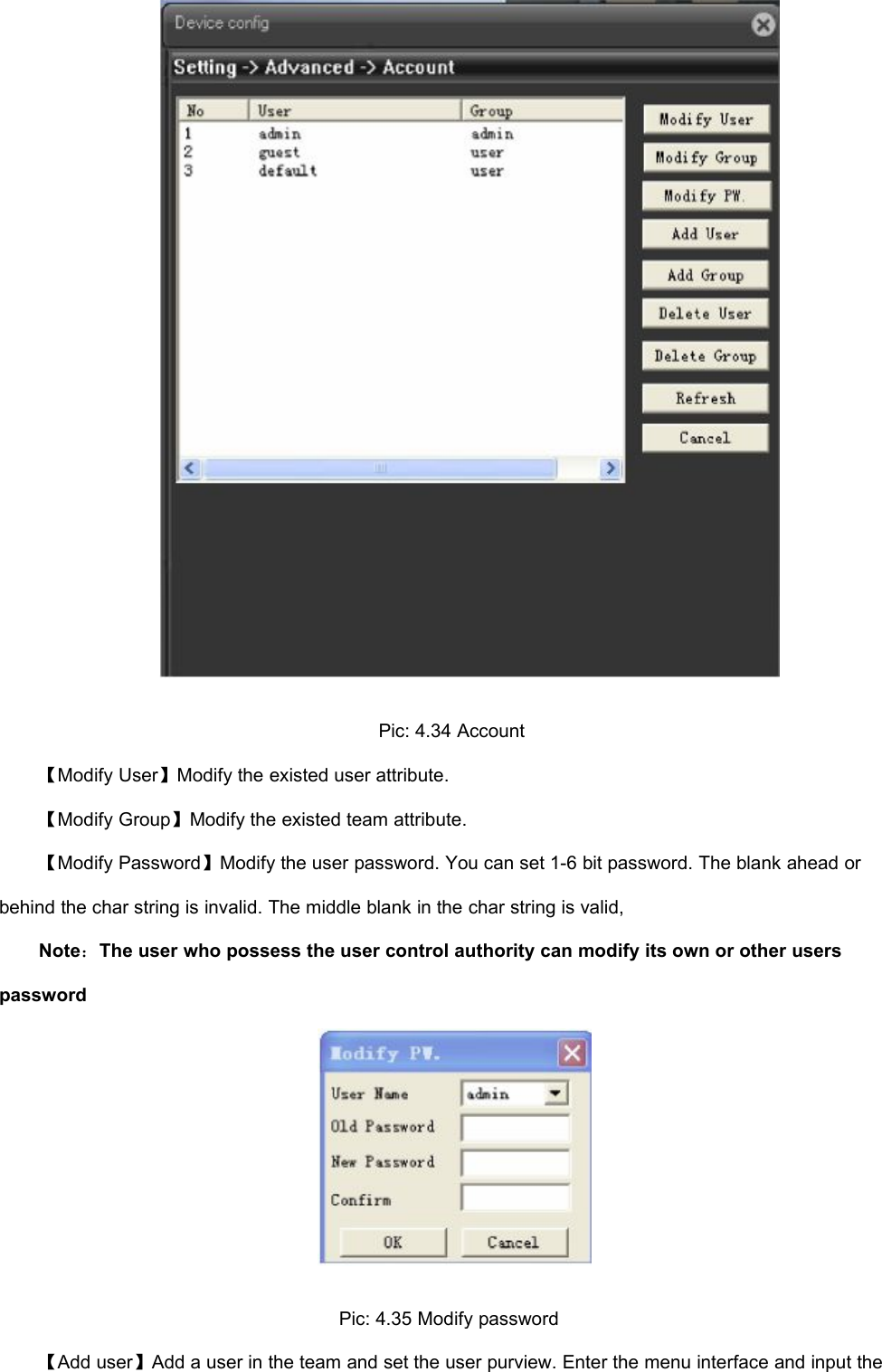 Pic: 4.34 Account【Modify User】Modify the existed user attribute.【Modify Group】Modify the existed team attribute.【Modify Password】Modify the user password. You can set 1-6 bit password. The blank ahead orbehind the char string is invalid. The middle blank in the char string is valid,Note：The user who possess the user control authority can modify its own or other userspasswordPic: 4.35 Modify password【Add user】Add a user in the team and set the user purview. Enter the menu interface and input the