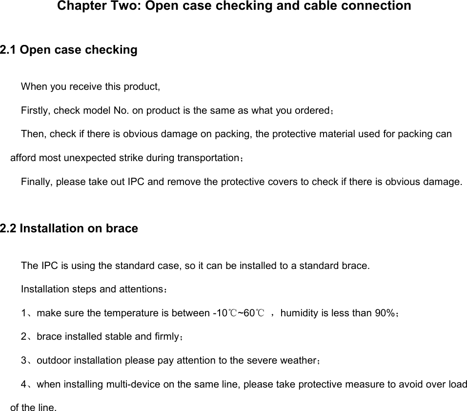 Chapter Two: Open case checking and cable connection2.1 Open case checkingWhen you receive this product,Firstly, check model No. on product is the same as what you ordered；Then, check if there is obvious damage on packing, the protective material used for packing canafford most unexpected strike during transportation；Finally, please take out IPC and remove the protective covers to check if there is obvious damage.2.2 Installation on braceThe IPC is using the standard case, so it can be installed to a standard brace.Installation steps and attentions：1、make sure the temperature is between -10℃~60℃ ，humidity is less than 90%；2、brace installed stable and firmly；3、outdoor installation please pay attention to the severe weather；4、when installing multi-device on the same line, please take protective measure to avoid over loadof the line.