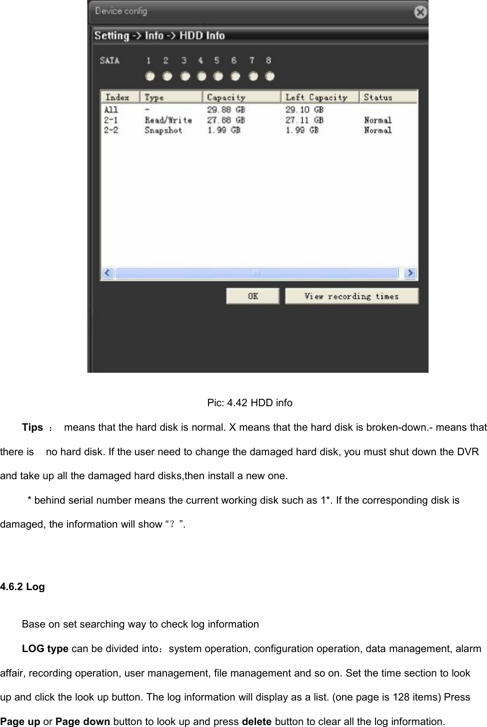 Pic: 4.42 HDD infoTips ：means that the hard disk is normal. X means that the hard disk is broken-down.- means thatthere isno hard disk. If the user need to change the damaged hard disk, you must shut down the DVRand take up all the damaged hard disks,then install a new one.* behind serial number means the current working disk such as 1*. If the corresponding disk isdamaged, the information will show “？”.4.6.2 LogBase on set searching way to check log informationLOG type can be divided into：system operation, configuration operation, data management, alarmaffair, recording operation, user management, file management and so on. Set the time section to lookup and click the look up button. The log information will display as a list. (one page is 128 items) PressPage up or Page down button to look up and press delete button to clear all the log information.