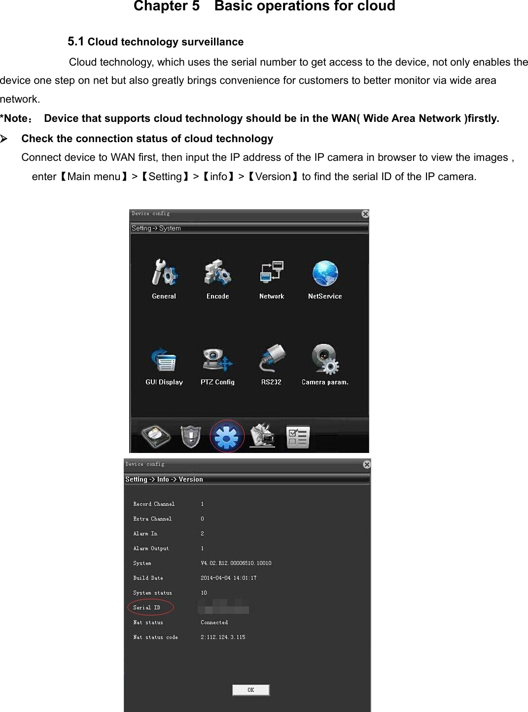 Chapter 5 Basic operations for cloud5.1 Cloud technology surveillanceCloud technology, which uses the serial number to get access to the device, not only enables thedevice one step on net but also greatly brings convenience for customers to better monitor via wide areanetwork.*Note：Device that supports cloud technology should be in the WAN( Wide Area Network )firstly.Check the connection status of cloud technologyConnect device to WAN first, then input the IP address of the IP camera in browser to view the images ,enter【Main menu】&gt;【Setting】&gt;【info】&gt;【Version】to find the serial ID of the IP camera.