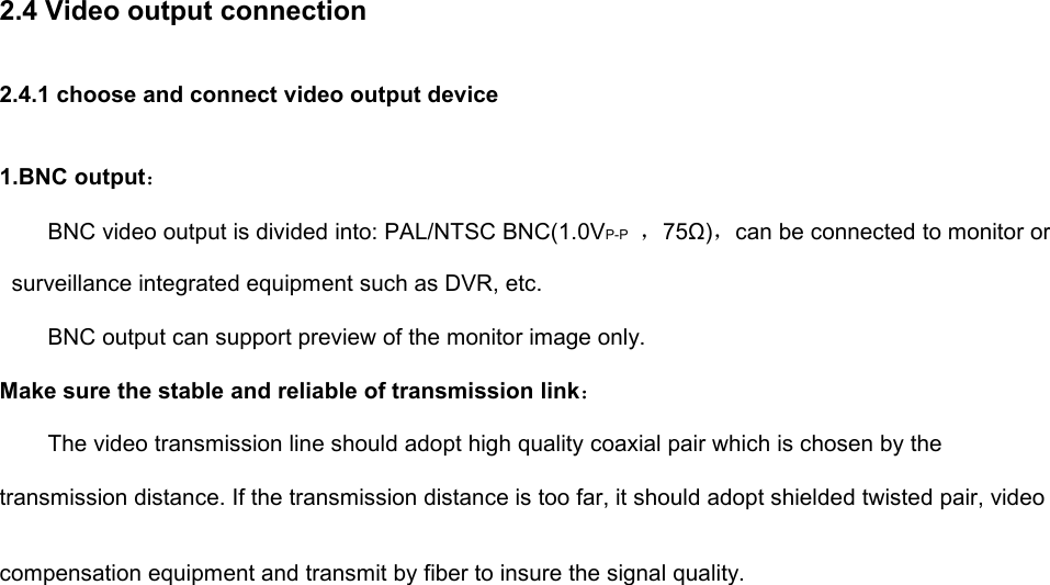 2.4 Video output connection2.4.1 choose and connect video output device1.BNC output：BNC video output is divided into: PAL/NTSC BNC(1.0VP-P ，75Ω)，can be connected to monitor orsurveillance integrated equipment such as DVR, etc.BNC output can support preview of the monitor image only.Make sure the stable and reliable of transmission link：The video transmission line should adopt high quality coaxial pair which is chosen by thetransmission distance. If the transmission distance is too far, it should adopt shielded twisted pair, videocompensation equipment and transmit by fiber to insure the signal quality.