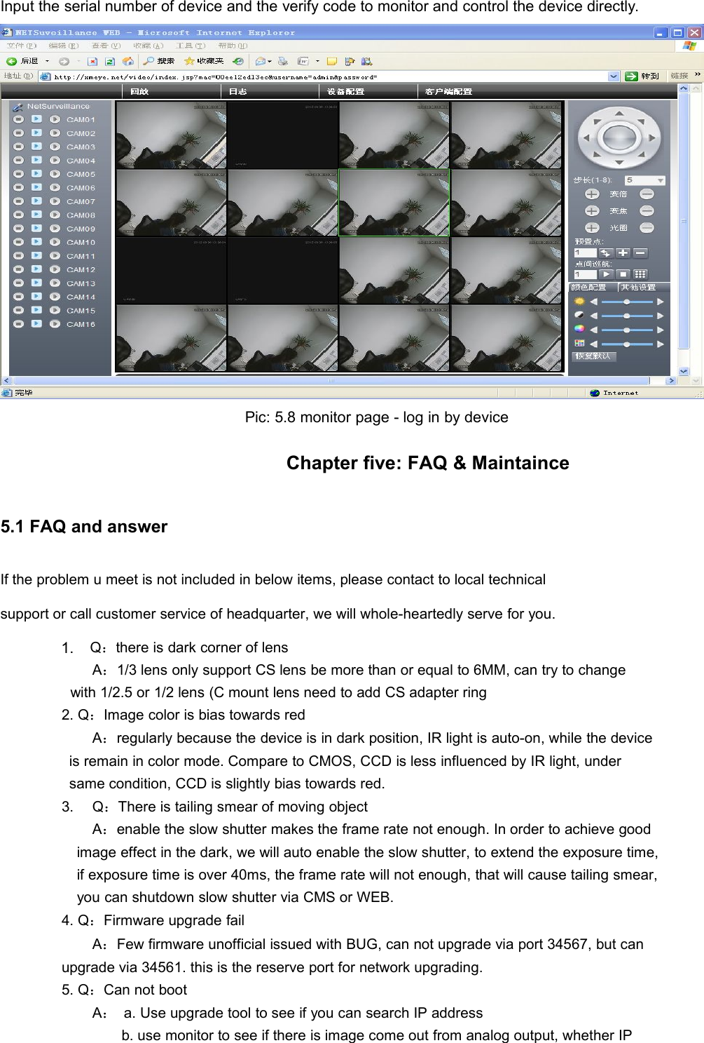 Input the serial number of device and the verify code to monitor and control the device directly.Pic: 5.8 monitor page - log in by deviceChapter five: FAQ &amp; Maintaince5.1 FAQ and answerIf the problem u meet is not included in below items, please contact to local technicalsupport or call customer service of headquarter, we will whole-heartedly serve for you.2Q：there is dark corner of lensA：1/3 lens only support CS lens be more than or equal to 6MM, can try to changewith 1/2.5 or 1/2 lens (C mount lens need to add CS adapter ring2. Q：Image color is bias towards redA：regularly because the device is in dark position, IR light is auto-on, while the deviceis remain in color mode. Compare to CMOS, CCD is less influenced by IR light, undersame condition, CCD is slightly bias towards red.3.Q：There is tailing smear of moving objectA：enable the slow shutter makes the frame rate not enough. In order to achieve goodimage effect in the dark, we will auto enable the slow shutter, to extend the exposure time,if exposure time is over 40ms, the frame rate will not enough, that will cause tailing smear,you can shutdown slow shutter via CMS or WEB.4. Q：Firmware upgrade failA：Few firmware unofficial issued with BUG, can not upgrade via port 34567, but canupgrade via 34561. this is the reserve port for network upgrading.5. Q：Can not bootA：a. Use upgrade tool to see if you can search IP addressb. use monitor to see if there is image come out from analog output, whether IP1.