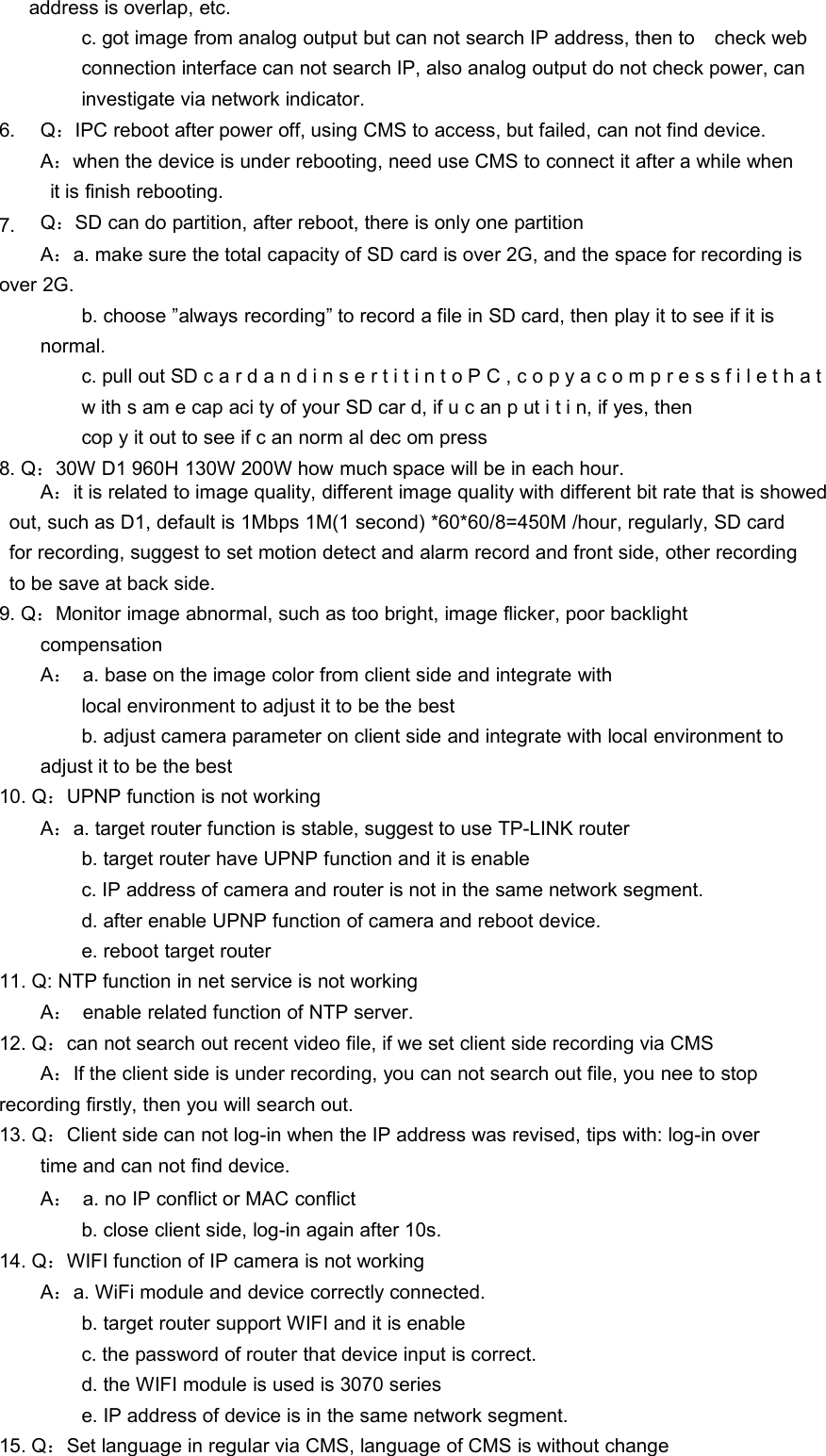 address is overlap, etc.c. got image from analog output but can not search IP address, then to check webconnection interface can not search IP, also analog output do not check power, caninvestigate via network indicator.6.7.Q：IPC reboot after power off, using CMS to access, but failed, can not find device.A：when the device is under rebooting, need use CMS to connect it after a while whenit is finish rebooting.Q：SD can do partition, after reboot, there is only one partitionA：a. make sure the total capacity of SD card is over 2G, and the space for recording isover 2G.b. choose ”always recording” to record a file in SD card, then play it to see if it isnormal.c. pull out SD c a r d a n d i n s e r t i t i n t o P C , c o p y a c o m p r e s s f i l e t h a tw ith s am e cap aci ty of your SD car d, if u c an p ut i t i n, if yes, thencop y it out to see if c an norm al dec om press8. Q：30W D1 960H 130W 200W how much space will be in each hour.A：it is related to image quality, different image quality with different bit rate that is showedout, such as D1, default is 1Mbps 1M(1 second) *60*60/8=450M /hour, regularly, SD cardfor recording, suggest to set motion detect and alarm record and front side, other recordingto be save at back side.9. Q：Monitor image abnormal, such as too bright, image flicker, poor backlightcompensationA：a. base on the image color from client side and integrate withlocal environment to adjust it to be the bestb. adjust camera parameter on client side and integrate with local environment toadjust it to be the best10. Q：UPNP function is not workingA：a. target router function is stable, suggest to use TP-LINK routerb. target router have UPNP function and it is enablec. IP address of camera and router is not in the same network segment.d. after enable UPNP function of camera and reboot device.e. reboot target router11. Q: NTP function in net service is not workingA：enable related function of NTP server.12. Q：can not search out recent video file, if we set client side recording via CMSA：If the client side is under recording, you can not search out file, you nee to stoprecording firstly, then you will search out.13. Q：Client side can not log-in when the IP address was revised, tips with: log-in overtime and can not find device.A：a. no IP conflict or MAC conflictb. close client side, log-in again after 10s.14. Q：WIFI function of IP camera is not workingA：a. WiFi module and device correctly connected.b. target router support WIFI and it is enablec. the password of router that device input is correct.d. the WIFI module is used is 3070 seriese. IP address of device is in the same network segment.15. Q：Set language in regular via CMS, language of CMS is without change