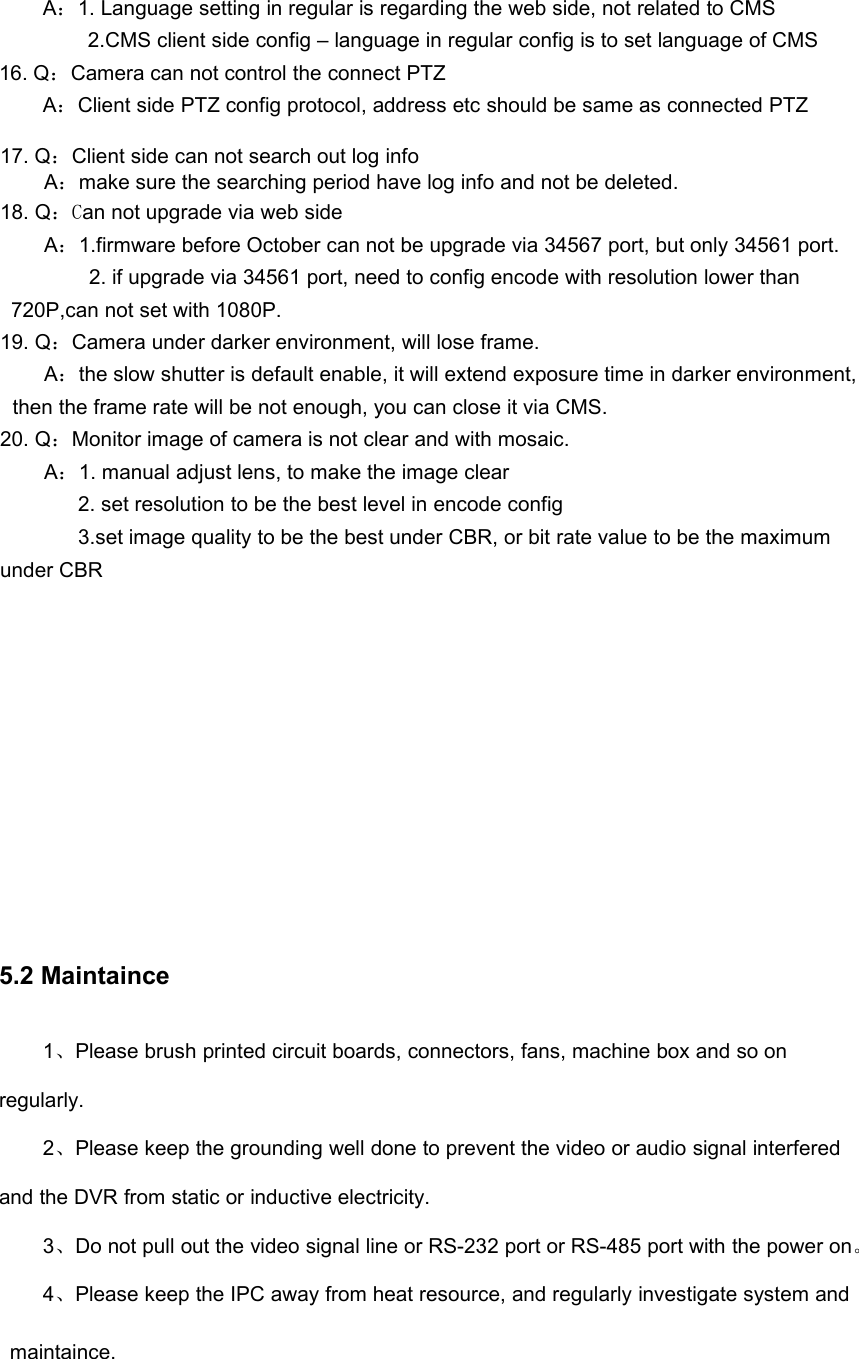 A：1. Language setting in regular is regarding the web side, not related to CMS2.CMS client side config – language in regular config is to set language of CMS16. Q：Camera can not control the connect PTZA：Client side PTZ config protocol, address etc should be same as connected PTZ17. Q：Client side can not search out log infoA：make sure the searching period have log info and not be deleted.18. Q：Can not upgrade via web sideA：1.firmware before October can not be upgrade via 34567 port, but only 34561 port.2. if upgrade via 34561 port, need to config encode with resolution lower than720P,can not set with 1080P.19. Q：Camera under darker environment, will lose frame.A：the slow shutter is default enable, it will extend exposure time in darker environment,then the frame rate will be not enough, you can close it via CMS.20. Q：Monitor image of camera is not clear and with mosaic.A：1. manual adjust lens, to make the image clear2. set resolution to be the best level in encode config3.set image quality to be the best under CBR, or bit rate value to be the maximumunder CBR5.2 Maintaince1、Please brush printed circuit boards, connectors, fans, machine box and so onregularly.2、Please keep the grounding well done to prevent the video or audio signal interferedand the DVR from static or inductive electricity.3、Do not pull out the video signal line or RS-232 port or RS-485 port with the power on。4、Please keep the IPC away from heat resource, and regularly investigate system andmaintaince.