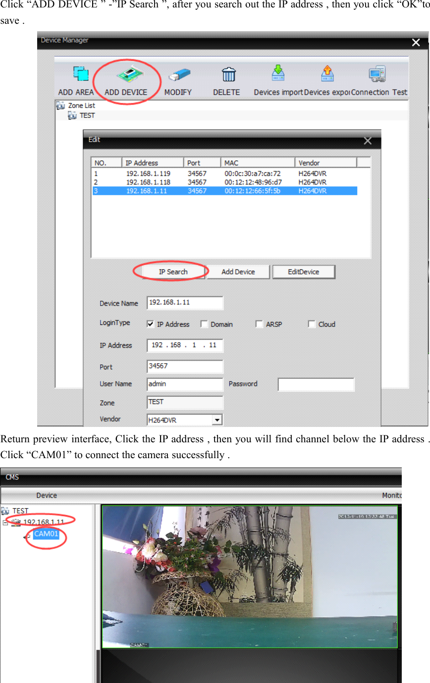 Click “ ADD DEVICE ” - ” IP Search ” , after you search out the IP address , then you click “ OK ” tosave .Return preview interface, Click the IP address , then you will find channel below the IP address .Click “ CAM01 ” to connect the camera successfully .